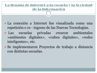 La llegada de Internet a la escuela y la Sociedad
               de la Información



 La conexión a Internet fue visualizada como una
  repetición o re - ingreso de las Nuevas Tecnologías.
 Las     escuelas privadas crearon ambientales
  «ambientes digitales», «cubos digitales», «redes
  inteligentes», etc.
 Se implementaron Proyectos de trabajo a distancia
  con distintas escuelas.
 