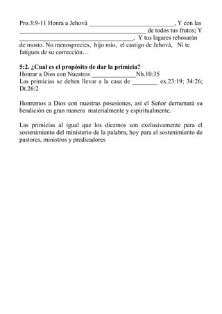 Pro.3:9-11 Honra a Jehová ___________________________, Y con las ________________________________________ de todos tus frutos; Y ____________________________________, Y tus lagares rebosarán de mosto. No menosprecies, hijo mío, el castigo de Jehová, Ni te fatigues de su corrección… 
5:2. ¿Cual es el propósito de dar la primicia? 
Honrar a Dios con Nuestros ______________Nh.10:35 
Las primicias se deben llevar a la casa de ________ ex.23:19; 34:26; Dt.26:2 
Honremos a Dios con nuestras posesiones, así el Señor derramará su bendición en gran manera materialmente y espiritualmente. 
Las primicias al igual que los diezmos son exclusivamente para el sostenimiento del ministerio de la palabra, hoy para el sostenimiento de pastores, ministros y predicadores 
 