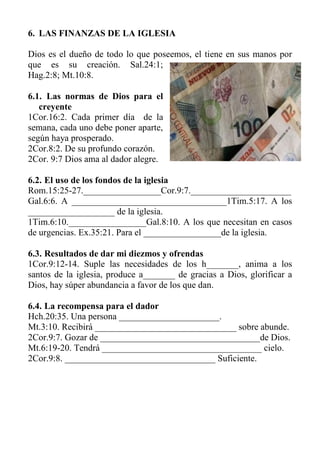 6. LAS FINANZAS DE LA IGLESIA 
Dios es el dueño de todo lo que poseemos, el tiene en sus manos por que es su creación. Sal.24:1; Hag.2:8; Mt.10:8. 
6.1. Las normas de Dios para el creyente 
1Cor.16:2. Cada primer día de la semana, cada uno debe poner aparte, según haya prosperado. 
2Cor.8:2. De su profundo corazón. 
2Cor. 9:7 Dios ama al dador alegre. 
6.2. El uso de los fondos de la iglesia 
Rom.15:25-27._________________Cor.9:7.______________________ 
Gal.6:6. A __________________________________1Tim.5:17. A los ___________________ de la iglesia. 
1Tim.6:10._________________Gal.8:10. A los que necesitan en casos de urgencias. Ex.35:21. Para el _________________de la iglesia. 
6.3. Resultados de dar mi diezmos y ofrendas 
1Cor.9:12-14. Suple las necesidades de los h_______, anima a los santos de la iglesia, produce a_______ de gracias a Dios, glorificar a Dios, hay súper abundancia a favor de los que dan. 
6.4. La recompensa para el dador 
Hch.20:35. Una persona ______________________. 
Mt.3:10. Recibirá _______________________________ sobre abunde. 
2Cor.9:7. Gozar de ___________________________________de Dios. 
Mt.6:19-20. Tendrá ___________________________________ cielo. 
2Cor.9:8. _________________________________ Suficiente. 
 