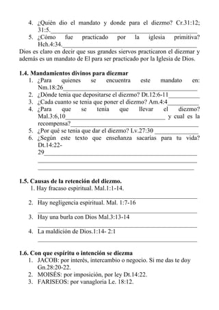 4. ¿Quién dio el mandato y donde para el diezmo? Cr.31:12; 31:5._______________________________________________ 
5. ¿Cómo fue practicado por la iglesia primitiva? Hch.4:34.___________________________________________ 
Dios es claro en decir que sus grandes siervos practicaron el diezmar y además es un mandato de El para ser practicado por la Iglesia de Dios. 
1.4. Mandamientos divinos para diezmar 
1. ¿Para quienes se encuentra este mandato en: Nm.18:26___________________________________________ 
2. ¿Dónde tenia que depositarse el diezmo? Dt.12:6-11__________ 
3. ¿Cada cuanto se tenia que poner el diezmo? Am.4:4__________ 
4. ¿Para que se tenia que llevar el diezmo? Mal.3:6,10________________________________ y cual es la recompensa?_________________________________________ 
5. ¿Por qué se tenia que dar el diezmo? Lv.27:30 ______________ 
6. ¿Según este texto que enseñanza sacarías para tu vida? Dt.14:22- 29_________________________________________________ ___________________________________________________ __________________________________________________ 
1.5. Causas de la retención del diezmo. 
1. Hay fracaso espiritual. Mal.1:1-14. 
___________________________________________________ 
2. Hay negligencia espiritual. Mal. 1:7-16 
___________________________________________________ 
3. Hay una burla con Dios Mal.3:13-14 
___________________________________________________ 
4. La maldición de Dios.1:14- 2:1 
___________________________________________________ 
1.6. Con que espíritu o intención se diezma 
1. JACOB: por interés, intercambio o negocio. Si me das te doy Gn.28:20-22. 
2. MOISÉS: por imposición, por ley Dt.14:22. 
3. FARISEOS: por vanagloria Le. 18:12.  