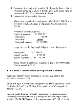  Cuando se tiene un jornal, o sueldo fijo. Ejemplo. Juan es obrero y tiene un jornal de S/ 20.00 el diezmo es S/ 2.00. Pedro tiene un sueldo de S/. 500.00 es diezmo es S/. 50.00. 
 Cuando son comerciantes. Ejemplo. 
María en su negocio tiene un ingreso global de S/. 2,000.00 y su inversión es 1,000.00, pago a empleados 300.00, impuestos 200.00. 
Primero se suman los gastos: 
Capital, inversión S/. 1000 00 + 
Empleados 300 00 
Impuestos 200 00 
Gasto del Negocio S/. 1 500 00 
Luego, se resta del ingreso global para obtener la ganancia. 
Venta global S/. 2 000 00 
Capital y gastos 1 500 00 
Ingreso o ganancia S/. 500 00 
Así se obtiene el diezmo de la ganancia que es S/ 500 00 soles. El diezmo será S/ 50 00. 
1.10. Cuál es la forma de cómo puedo practicar el diezmo 
Según que hemos visto es cosa seria y tenemos que hacerlo con sinceridad y temor a Dios. 
En primer lugar el diezmo que designamos es: De la agricultura “cosa dedicada a Jehová” (Lv.27.30) y de la ganadería es “Consagrado a Jehová” (Lv.27.31). 
Si no se puede llevar en producto y ganado por la distancia, puedes venderlo y llevarlo en Dinero y lo entregaras en efectivo por todo lo vendido (Dt. 14.24-26) pero no debes quitar nada. (Cf. Hch. 5. 1-11) 
 