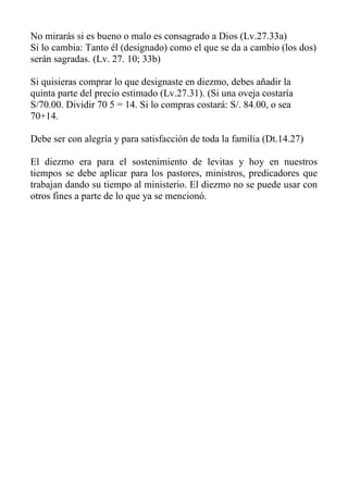 No mirarás si es bueno o malo es consagrado a Dios (Lv.27.33a) 
Si lo cambia: Tanto él (designado) como el que se da a cambio (los dos) serán sagradas. (Lv. 27. 10; 33b) 
Si quisieras comprar lo que designaste en diezmo, debes añadir la quinta parte del precio estimado (Lv.27.31). (Si una oveja costaría S/70.00. Dividir 70 5 = 14. Si lo compras costará: S/. 84.00, o sea 70+14. 
Debe ser con alegría y para satisfacción de toda la familia (Dt.14.27) 
El diezmo era para el sostenimiento de levitas y hoy en nuestros tiempos se debe aplicar para los pastores, ministros, predicadores que trabajan dando su tiempo al ministerio. El diezmo no se puede usar con otros fines a parte de lo que ya se mencionó. 
 