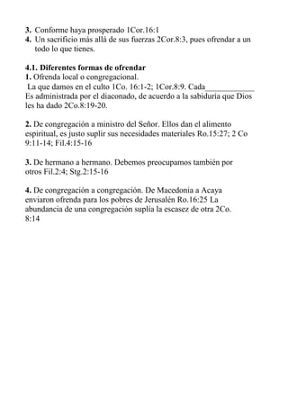 3. Conforme haya prosperado 1Cor.16:1 
4. Un sacrificio más allá de sus fuerzas 2Cor.8:3, pues ofrendar a un todo lo que tienes. 
4.1. Diferentes formas de ofrendar 
1. Ofrenda local o congregacional. 
La que damos en el culto 1Co. 16:1-2; 1Cor.8:9. Cada____________ Es administrada por el diaconado, de acuerdo a la sabiduría que Dios les ha dado 2Co.8:19-20. 
2. De congregación a ministro del Señor. Ellos dan el alimento espiritual, es justo suplir sus necesidades materiales Ro.15:27; 2 Co 9:11-14; Fil.4:15-16 
3. De hermano a hermano. Debemos preocupamos también por otros Fil.2:4; Stg.2:15-16 
4. De congregación a congregación. De Macedonia a Acaya enviaron ofrenda para los pobres de Jerusalén Ro.16:25 La abundancia de una congregación suplía la escasez de otra 2Co. 
8:14 
 