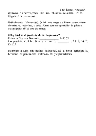 ____________________________________, Y tus lagares rebosarán
de mosto. No menosprecies, hijo mío, el castigo de Jehová, Ni te
fatigues de su corrección…
Reflexionando. Hermano(a) Quizá usted tenga sus bienes como crianza
de animales, cosechas, y otros. Ahora que has aprendido de primicia
eres responsable de esta enseñanza.
5:2. ¿Cual es el propósito de dar la primicia?
Honrar a Dios con Nuestros ______________Nh.10:35
Las primicias se deben llevar a la casa de ________ ex.23:19; 34:26;
Dt.26:2
Honremos a Dios con nuestras posesiones, así el Señor derramará su
bendición en gran manera materialmente y espiritualmente.
 