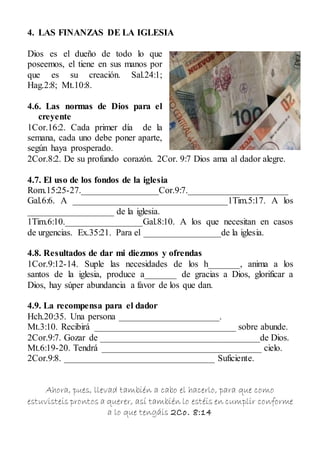 4. LAS FINANZAS DE LA IGLESIA
Dios es el dueño de todo lo que
poseemos, el tiene en sus manos por
que es su creación. Sal.24:1;
Hag.2:8; Mt.10:8.
4.6. Las normas de Dios para el
creyente
1Cor.16:2. Cada primer día de la
semana, cada uno debe poner aparte,
según haya prosperado.
2Cor.8:2. De su profundo corazón. 2Cor. 9:7 Dios ama al dador alegre.
4.7. El uso de los fondos de la iglesia
Rom.15:25-27._________________Cor.9:7.______________________
Gal.6:6. A __________________________________1Tim.5:17. A los
___________________ de la iglesia.
1Tim.6:10._________________Gal.8:10. A los que necesitan en casos
de urgencias. Ex.35:21. Para el _________________de la iglesia.
4.8. Resultados de dar mi diezmos y ofrendas
1Cor.9:12-14. Suple las necesidades de los h_______, anima a los
santos de la iglesia, produce a_______ de gracias a Dios, glorificar a
Dios, hay súper abundancia a favor de los que dan.
4.9. La recompensa para el dador
Hch.20:35. Una persona ______________________.
Mt.3:10. Recibirá _______________________________ sobre abunde.
2Cor.9:7. Gozar de ___________________________________de Dios.
Mt.6:19-20. Tendrá ___________________________________ cielo.
2Cor.9:8. _________________________________ Suficiente.
Ahora, pues, llevad también a cabo el hacerlo, para que como
estuvisteis prontos a querer, así también lo estéis en cumplir conforme
a lo que tengáis 2Co. 8:14
 