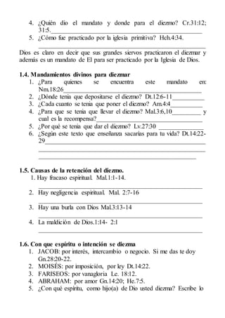 4. ¿Quién dio el mandato y donde para el diezmo? Cr.31:12;
31:5._______________________________________________
5. ¿Cómo fue practicado por la iglesia primitiva? Hch.4:34.
____________________________________________________
Dios es claro en decir que sus grandes siervos practicaron el diezmar y
además es un mandato de El para ser practicado por la Iglesia de Dios.
1.4. Mandamientos divinos para diezmar
1. ¿Para quienes se encuentra este mandato en:
Nm.18:26___________________________________________
2. ¿Dónde tenia que depositarse el diezmo? Dt.12:6-11__________
3. ¿Cada cuanto se tenia que poner el diezmo? Am.4:4__________
4. ¿Para que se tenia que llevar el diezmo? Mal.3:6,10_________ y
cual es la recompensa?_________________________________
5. ¿Por qué se tenia que dar el diezmo? Lv.27:30 ______________
6. ¿Según este texto que enseñanza sacarías para tu vida? Dt.14:22-
29__________________________________________________
____________________________________________________
_________________________________________________
1.5. Causas de la retención del diezmo.
1. Hay fracaso espiritual. Mal.1:1-14.
___________________________________________________
2. Hay negligencia espiritual. Mal. 2:7-16
___________________________________________________
3. Hay una burla con Dios Mal.3:13-14
___________________________________________________
4. La maldición de Dios.1:14- 2:1
___________________________________________________
1.6. Con que espíritu o intención se diezma
1. JACOB: por interés, intercambio o negocio. Si me das te doy
Gn.28:20-22.
2. MOISÉS: por imposición, por ley Dt.14:22.
3. FARISEOS: por vanagloria Le. 18:12.
4. ABRAHAM: por amor Gn.14:20; He.7:5.
5. ¿Con qué espíritu, como hijo(a) de Dio usted diezma? Escribe lo
 