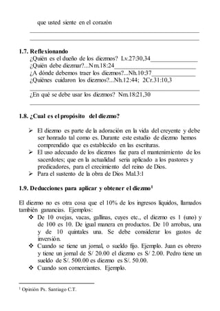 que usted siente en el corazón
______________________________________________________
______________________________________________________
1.7. Reflexionando
¿Quién es el dueño de los diezmos? Lv.27:30,34_______________
¿Quién debe diezmar?...Nm.18:24__________________________
¿A dónde debemos traer los diezmos?...Nh.10:37______________
¿Quiénes cuidaron los diezmos?...Nh.12:44; 2Cr.31:10,3
______________________________________________________
¿En qué se debe usar los diezmos? Nm.18:21,30
______________________________________________________
1.8. ¿Cual es el propósito del diezmo?
 El diezmo es parte de la adoración en la vida del creyente y debe
ser honrado tal como es. Durante este estudio de diezmo hemos
comprendido que es establecido en las escrituras.
 El uso adecuado de los diezmos fue para el mantenimiento de los
sacerdotes; que en la actualidad seria aplicado a los pastores y
predicadores, para el crecimiento del reino de Dios.
 Para el sustento de la obra de Dios Mal.3:1
1.9. Deducciones para aplicar y obtener el diezmo1
El diezmo no es otra cosa que el 10% de los ingresos líquidos, llamados
también ganancias. Ejemplos:
 De 10 ovejas, vacas, gallinas, cuyes etc., el diezmo es 1 (uno) y
de 100 es 10. De igual manera en productos. De 10 arrobas, una
y de 10 quintales una. Se debe considerar los gastos de
inversión.
 Cuando se tiene un jornal, o sueldo fijo. Ejemplo. Juan es obrero
y tiene un jornal de S/ 20.00 el diezmo es S/ 2.00. Pedro tiene un
sueldo de S/. 500.00 es diezmo es S/. 50.00.
 Cuando son comerciantes. Ejemplo.
1 Opinión Ps. Santiago C.T.
 