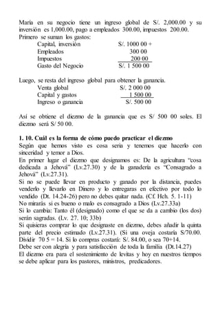 María en su negocio tiene un ingreso global de S/. 2,000.00 y su
inversión es 1,000.00, pago a empleados 300.00, impuestos 200.00.
Primero se suman los gastos:
Capital, inversión S/. 1000 00 +
Empleados 300 00
Impuestos 200 00
Gasto del Negocio S/. 1 500 00
Luego, se resta del ingreso global para obtener la ganancia.
Venta global S/. 2 000 00
Capital y gastos 1 500 00
Ingreso o ganancia S/. 500 00
Así se obtiene el diezmo de la ganancia que es S/ 500 00 soles. El
diezmo será S/ 50 00.
1. 10. Cuál es la forma de cómo puedo practicar el diezmo
Según que hemos visto es cosa seria y tenemos que hacerlo con
sinceridad y temor a Dios.
En primer lugar el diezmo que designamos es: De la agricultura “cosa
dedicada a Jehová” (Lv.27.30) y de la ganadería es “Consagrado a
Jehová” (Lv.27.31).
Si no se puede llevar en producto y ganado por la distancia, puedes
venderlo y llevarlo en Dinero y lo entregaras en efectivo por todo lo
vendido (Dt. 14.24-26) pero no debes quitar nada. (Cf. Hch. 5. 1-11)
No mirarás si es bueno o malo es consagrado a Dios (Lv.27.33a)
Si lo cambia: Tanto él (designado) como el que se da a cambio (los dos)
serán sagradas. (Lv. 27. 10; 33b)
Si quisieras comprar lo que designaste en diezmo, debes añadir la quinta
parte del precio estimado (Lv.27.31). (Si una oveja costaría S/70.00.
Dividir 70 5 = 14. Si lo compras costará: S/. 84.00, o sea 70+14.
Debe ser con alegría y para satisfacción de toda la familia (Dt.14.27)
El diezmo era para el sostenimiento de levitas y hoy en nuestros tiempos
se debe aplicar para los pastores, ministros, predicadores.
 