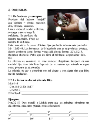 2. OFRENDAS.
2.1. Definiciones y conceptos
Proviene del hebreo “minjah”
que significa = tributo, presente,
don, ofrenda, sacrificio.
Gracia especial de dar y ofrecer,
se tenga o no se tenga lo
suficiente. Es producto de
nuestra redención. Fruto de
nuestra fe en Cristo.
Hubo una viuda de quien el Señor dijo que había echado más que todos
Mr. 12:42-44. Los hermanos de Macedonia aun en su profunda pobreza,
dieron conforme a sus fuerzas y más allá de sus fuerzas 2Co. 8:2-3.
Rogaban al apóstol Pablo que les diera el privilegio de participar 2Co.
8:4.
La ofrenda es voluntario no tiene carácter obligatorio, tampoco es una
cantidad fija, sino más bien depende de la persona que ofrenda o según
como propuso en su corazón.
La ofrenda es dar o contribuir con mi dinero o con algún bien que Dios
me ha bendecido.
2.2. La forma de dar mi ofrenda Dios
Mt.6:1-4 __________________________________________________
1Cor.16:1-2; Dt.16:17________________________________________
1Cr.29:3-9_________________________________________________
2Cor.9:6-11________________________________________________
Ejemplos.
Nm.7:2-89 Dios mandó a Moisés para que los príncipes ofrecieran un
día ofrenda cada uno: ¿Quién cosas ofrecieron?
1º____________2º_____________3º______________4º____________
5º______________6º___________7º______________8º____________
9º______________10º___________11º_____________12º__________
 