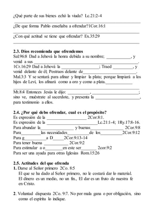 ¿Qué parte de sus bienes echó la viuda? Lc.21:2-4
_________________________________________________________
¿De que forma Pablo enseñaba a ofrendar?1Cor.16:1
_________________________________________________________
¿Con qué actitud se tiene que ofrendar? Ex.35:29
_________________________________________________________
2.3. Dios recomienda que ofrendemos
Sal.96:8 Dad a Jehová la honra debida a su nombre; ___________, y
venid a sus _______________________________________________.
1Cr.16:29 Dad a Jehová la _________________; Traed _________, y
venid delante de él; Postraos delante de________________________.
Mal.3:3 Y se sentará para afinar y limpiar la plata; porque limpiará a los
hijos de Leví, los afinará como a oro y como a plata.____________
_________________________________________________________
Mt.8:4 Entonces Jesús le dijo: __________, _____________________;
sino ve, muéstrate al sacerdote, y presenta la ____________________,
para testimonio a ellos.
2.4. ¿Por qué debo ofrendar, cual es el propósito?
Es expresión de la __________________ 2Cor.8:1.
Es expresión de la _______________________Lc.21:1-4; 1Ry.17:8-16.
Para abundar la_______________ y buenas_______________ 2Cor.9:8
Para_________las necesidades__________de los__________2Cor.9:12
Para g__________a D_____2Cor.9:13-14
Para tener buena ___________ 2Cor.9:2
Para estimular a o________en este ser_______ 2cor.9:2
Para ser una ayuda para otras Iglesias Rom.15:26
2.5. Actitudes del que ofrenda
1. Darse al Señor primero 2Co. 8:5
El que se ha dado al Señor primero, no le costará dar lo material.
El dinero es un medio, no un fin., El dar es un fruto de nuestra fe
en Cristo.
2. Voluntad dispuesta 2Co. 9:7. No por mala gana o por obligación, sino
como el espíritu lo indique.
 