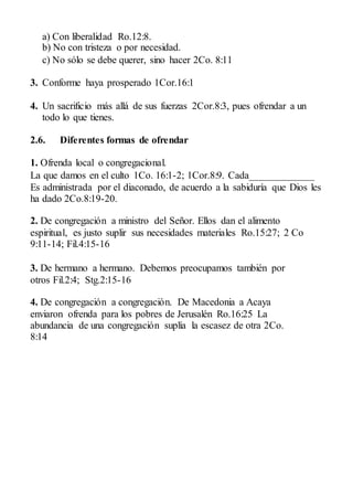 a) Con liberalidad Ro.12:8.
b) No con tristeza o por necesidad.
c) No sólo se debe querer, sino hacer 2Co. 8:11
3. Conforme haya prosperado 1Cor.16:1
4. Un sacrificio más allá de sus fuerzas 2Cor.8:3, pues ofrendar a un
todo lo que tienes.
2.6. Diferentes formas de ofrendar
1. Ofrenda local o congregacional.
La que damos en el culto 1Co. 16:1-2; 1Cor.8:9. Cada_____________
Es administrada por el diaconado, de acuerdo a la sabiduría que Dios les
ha dado 2Co.8:19-20.
2. De congregación a ministro del Señor. Ellos dan el alimento
espiritual, es justo suplir sus necesidades materiales Ro.15:27; 2 Co
9:11-14; Fil.4:15-16
3. De hermano a hermano. Debemos preocupamos también por
otros Fil.2:4; Stg.2:15-16
4. De congregación a congregación. De Macedonia a Acaya
enviaron ofrenda para los pobres de Jerusalén Ro.16:25 La
abundancia de una congregación suplía la escasez de otra 2Co.
8:14
 