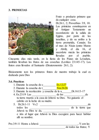 3. PRIMICIAS
Fruto o producto primero que
da cualquier cosa.
Dt.26:1, 2; Proverbios 3:9, 10.
Las primicias constituyeron en
el Antiguo Testamento un
recordatorio de la salida de
Egipto, por parte de los
israelitas, y de su arribo a la
tierra prometida, Canaán. En
el mes de Nisán (entre Marzo
y Abril), el día 16, el
sacerdote mecía las primicias
llevadas por el pueblo.
Cincuenta días más tarde, en la fiesta de los Panes sin Levadura,
también llevaban los frutos de sus cosechas (Levítico 23:145-17). Los
frutos eran llevados al Santuario (Deuteronomio 26:1, 2).
Básicamente son los primeros frutos de nuestro trabajo la cual es
dedicada para Dios
3.6. Practicas
1. Durante la cosecha de c_________ Ex.12:27
2. Durante la cosecha de t__________Nm.26:26
3. Durante la recolección y cosecha de la u_______Dt.16:13-17
4. Ex.23:19 Las _________________ de los _______________de
tu tierra traerás a la casa de Jehová tu Dios. No guisarás el
cabrito en la leche de su madre.
5. Dt.26:1-11 Vs.2 __________________________________de
todos los ____________________________ de la tierra que
Jehová tu Dios te da, _________________________________,
e irás al lugar que Jehová tu Dios escogiere para hacer habitar
allí su nombre.
Pro.3:9-11 Honra a Jehová ___________________________, Y con las
________________________________________ de todos tus frutos; Y
 