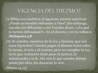 La Biblia nos establece el siguiente axioma espiritual:
¿Puede un hombre defraudar a Dios? ¡Sin embargo,
ustedes me defraudan a mí! Ustedes dicen: «¿En qué
te hemos defraudado?». En el diezmo y en los tributos
Malaquías 3:8
¡Ay de ustedes, maestros de la Ley y fariseos, que son
unos hipócritas! Ustedes pagan el diezmo hasta sobre
la menta, el anís y el comino, pero no cumplen la Ley
en lo que realmente tiene peso: la justicia, la
misericordia y la fe. Ahí está lo que ustedes debían
poner por obra, sin descartar lo otro.
(Mateo 23.23)
 