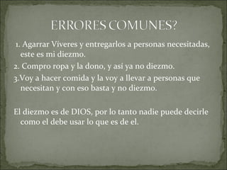 1. Agarrar Víveres y entregarlos a personas necesitadas,
este es mi diezmo.
2. Compro ropa y la dono, y así ya no diezmo.
3.Voy a hacer comida y la voy a llevar a personas que
necesitan y con eso basta y no diezmo.
El diezmo es de DIOS, por lo tanto nadie puede decirle
como el debe usar lo que es de el.
 