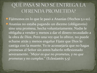 Fijémonos en lo que le pasó a Ananías (Hechos 5.1-10).
Ananías no estaba pagando un diezmo (obligatorio)
sino una promesa, hecha voluntariamente. Nadie le
obligaba a vender y menos a dar el dinero recaudado a
la obra de Dios. Pero una vez que lo ofrece, no puede
echarse atrás y menos engañar Fíjate que Dios lo
castiga con la muerte. Yo te aconsejaría que no hagas
promesas al Señor sin antes haberlo reflexionado
severamente. "Mejor es que no prometas, y no que
prometas y no cumplas." (Eclesiastés 5.5)
 