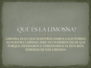 LIMOSNA ES LO QUE NOSOTROS DAMOS A LOS POBRES,
ES NUESTRA CARIDAD, PERO NO PODEMOS DECIR QUE
PORQUE DIEZMAMOS U OFRENDAMOS YA ESTA BIEN,
DEBEMOS DE DAR LIMOSNA.
 
