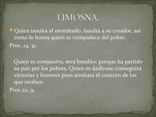 Quien insulta al necesitado, insulta a su creador, asi
como lo honra quien se compadece del pobre.
Prov. 14, 31.
Quien es compasivo, será bendito; porque ha partido
su pan por los pobres, Quien es dadivoso conseguirá
victorias y honores pues arrebata el corazón de los
que reciben.
Prov.22, 9.
 