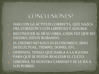 1. DAR CON LA ACTITUD CORRECTA, QUE NAZCA
DEL CORAZON Y CON LIBERTAD Y ALEGRIA.
2. RECONOCER AL SR SU OBRA, CADA VEZ QUE NO
DIEZMO, ESTOY ROBANDO.
3. EL DIEZMO NO SOLO ES ECONOMICO, SINO
INTELECTUAL, TIEMPO, DONES, ETC.
4. OFRENDA, TENGO QUE DARLA A LA IGLESIA
PARA QUE SE PUEDA REALIZAR EL CULTO.
5. LIMOSNA, ES NUESTRA CARIDAD Y SE LE DA A
LOS POBRES.
 