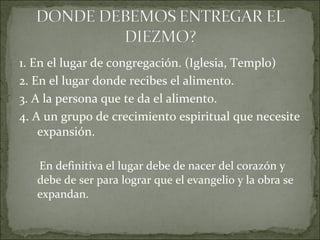 1. En el lugar de congregación. (Iglesia, Templo)
2. En el lugar donde recibes el alimento.
3. A la persona que te da el alimento.
4. A un grupo de crecimiento espiritual que necesite
expansión.
En definitiva el lugar debe de nacer del corazón y
debe de ser para lograr que el evangelio y la obra se
expandan.
 