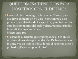 Lleven el diezmo íntegro a la casa del Tesoro, para
que haya alimento en mi Casa. Sométanme a esta
prueba, dice el Señor de los ejércitos, y verán si no les
abro las compuertas del cielo y derramo para ustedes
la bendición en abundancia.
Malaquías 3:10
Si usted da el Diezmo que corresponde al Señor, ¡Él
no tiene alternativa que bendecirle! De hecho, esta es
la única vez en toda la Biblia donde el Señor nos reta a
probarlo. ¿Desea aceptar el reto?
 