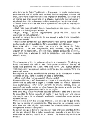 Digitalizado por kamparina para Biblioteca-irc en Septiembre de 2.003
olor del mar de Saint Treddennic... Si eso era, no podía equivocarse.
Pero en una isla no tenía nada de raro que se respirase la brisa del
mar, pero Vera experimentaba una impresión diferente. Este olor era
el mismo que el de aquel día en la playa... cuando la marea bajaba y
dejaba al descubierto las rocas cubiertas de algas, secándose al sol.
«¿Puedo nadar hasta la isla, mis Claythorne? ¿Por qué no me deja ir
hasta allí?»
«¡Qué niño más mimado! Sin él, Hugo hubiese sido rico... y libre de
casarse con la mujer que amaba...»
«Hugo... Hugo... estaría seguramente cerca de ella... quizá le
esperaba en su habitación.»
Avanzó un paso y la corriente de aire apagó la vela. En la oscuridad,
Vera tuvo miedo.
«¡No seas tan tonta! ¡Por qué atormentarte? Los demás están abajo y
no hay nadie en mi cuarto; me forjo unas ideas tan ridículas...»
Pero este olor... ¡este olor que evocaba la playa de Saint
Treddennic...! no era imaginación, sino realidad. Seguro; había
alguien en la habitación... oyó un ruido, estaba persuadida de ello...
una mano fría y viscosa le tocó la garganta... una mano mojada
oliendo a mar.
Vera lanzó un grito. Un grito penetrante y prolongado. El pánico se
había apoderado de todo su ser. Gritó pidiendo socorro. No oyó el
ruido que procedía del salón. Una silla cayó. Una puerta abierta
violentamente y pasos que subían corriendo por la escalera. Vera era
presa del terror.
En seguida las luces alumbraron la entrada de su habitación y todos
entraron en ella. Vera recuperó un poco la serenidad.
—¡Dios mío! ¿Qué me ha pasado? ¿Qué es esto?
Estremeciéndose, cayó desvanecida. Le pareció que alguien, inclinado
sobre ella, le obligaba a bajar la cabeza hasta las rodillas. Escuchó
una exclamación. «¡Por favor, miren!» Al mismo tiempo, Vera se
reanimó. Abriendo mucho los ojos, levantó la cabeza y vio lo que los
hombres habían percibido a la luz de las bujías.
Una cinta muy larga y húmeda colgaba del techo. Esto era lo que en
la oscuridad le había rozado el cuello y que tomó por una mano
viscosa, la mano de un ahogado vuelto del reino de las sombras para
quitarle la vida...
Vera se echó a reír. Era un alga marina... sólo un alga lo que sintió.
De nuevo perdió el conocimiento. Olas enormes se echaban sobre
ella. Una vez más, alguien apoyábase fuertemente sobre su cabeza,
obligándola a doblar la espalda.
Le daban algo para beber y le ponían el vaso entre sus dientes. Sintió
el olor del alcohol. Iba a beber agradecida, cuando una voz interior,
una señal de alarma, resonó en su cabeza... Se enderezó y rechazó la
bebida.
 