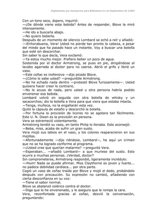 Digitalizado por kamparina para Biblioteca-irc en Septiembre de 2.003
Con un tono seco, áspero, inquirió:
—¿De dónde viene esta bebida? Antes de responder, Blove la miró
intensamente.
—He ido a buscarla abajo.
—No quiero beberla.
Después de un momento de silencio Lombard se echó a reír y añadió:
—¡Enhorabuena, Vera! Usted no pierde tan pronto la cabeza, a pesar
del miedo que ha pasado hace un instante. Voy a buscar una botella
que esté sin descorchar.
Sin saber lo que decía, Vera exclamó:
—Ya estoy mucho mejor. Prefiero beber un poco de agua.
Sostenida por el doctor Armstrong, se puso en pie, dirigiéndose al
lavabo agarrada al doctor para no caerse. Abrió el grifo y llenó un
vaso.
—Este coñac es inofensivo —dijo picado Blove.
—¿Cómo lo sabe usted? —preguntóle Armstrong.
—No he echado nada dentro —protestó Blove furiosamente—. Usted
quisiera hacer creer lo contrario.
—No le acuso de nada, pero usted u otra persona habría podido
envenenar esa bebida.
Lombard volvió en seguida con otra botella de whisky y un
sacacorchos; dio la botella a Vera para que viera que estaba intacta.
—Tenga, muñeca, no la engañarán esta vez.
Quitó la cápsula de estaño y descorchó la botella.
—Por fortuna la provisión de licores no se agotara tan fácilmente.
Este U. N. Owen es la previsión en persona.
Vera se estremeció violentamente.
Armstrong tendió su vaso, en tanto Philip lo llenaba. Este aconsejó:
—Beba, miss, acaba de sufrir un gran susto.
Vera mojó sus labios en el vaso, y los colores reaparecieron en sus
mejillas.
—Afortunadamente —dijo riéndose, Lombard—, he aquí un crimen
que no se ha logrado conforme al programa.
—¿Usted cree que querían matarme? —preguntó Vera.
—Esperaban... —añadió Lombard— a que muriese del susto. Esto
ocurre a muchas personas. ¿Verdad, doctor?
Sin comprometerse, Armstrong respondió, ligeramente incrédulo:
—¡Hum! Nada se puede afirmar. Miss Claythorne es joven y fuerte...
no padece debilidad cardíaca... por otra parte.
Cogió un vaso de coñac traído por Blove y mojó el dedo, probándolo
después con precaución. Su expresión no cambió, añadiendo con
cierta desconfianza en su voz:
—Tiene el sabor normal.
Blove se abalanzó colérico contra el doctor.
—Diga que lo he envenenado, y le aseguro que le rompo la cara.
Vera, reconfortada gracias al coñac, desvió la conversación,
preguntando:
 