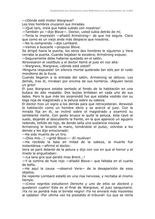 Digitalizado por kamparina para Biblioteca-irc en Septiembre de 2.003
—¿Dónde está mister Wargrave?
Los tres hombres cruzaron sus miradas.
—¡Qué raro, creía que había subido con nosotros!
—También yo —dijo Blove—. Doctor, usted subía detrás de mí.
—Tenía la impresión —añadió Armstrong— de que me seguía. Claro
que como es un viejo anda más despacio que nosotros.
—No lo comprendo —dijo Lombard.
—Vamos a buscarle —propuso Blove.
Se dirigió hacia la puerta, los otros dos hombres le siguieron y Vera
cerraba la puerta. Cuando bajaban la escalera, Armstrong expuso:
—Seguramente debe haberse quedado en el salón.
Atravesaron el vestíbulo y el doctor llamó al juez en voz alta:
—Wargrave, Wargrave, ¿dónde está usted?
¡Ninguna respuesta! Un silencio mortal quebrado tan sólo por el ruido
monótono de la lluvia.
Cuando llegaron a la entrada del salón, Armstrong se detuvo. Los
demás, tras él, miraban por encima de sus hombros. ¡Alguien lanzó
un grito!
El juez Wargrave estaba sentado al fondo de la habitación en una
butaca de alto respaldo. Dos bujías brillaban en cada uno de sus
lados. Pero lo que más les sorprendió fue que estaba vestido con su
toga roja de magistrado y la peluca sobre su cabeza.
El doctor hizo un signo a los demás para que retrocedieran. Atravesó
la habitación como un hombre ebrio y se acercó al juez. Con la
mirada fija en él, se inclinó sobre el magistrado y examinó su
semblante inerte. Con gesto brusco le quitó la peluca, ésta cayó al
suelo, dejando al descubierto la frente, en la que apareció un agujero
redondo, teñido de rojo, de donde salía una sustancia viscosa.
Armstrong le levantó la mano, tomándole el pulso; volvióse a los
demás y les dijo emocionado:
—Ha sido muerto de un tiro.
—¡Dios mío...! —gritó Blove—: ¡El revólver!
—Ha recibido la bala en mitad de la cabeza, la muerte fue
instantánea —afirmó el doctor.
Vera se paró delante de la peluca y dijo con voz en que el horror y el
miedo la angustiaban:
—¡La lana gris que perdió miss Brent...!
—Y la cortina de hule rojo —añadió Blove— que faltaba en el cuarto
de baño.
—He aquí la causa —observó Vera— de la desaparición de esos
objetos.
De repente Lombard estalló en una risa nerviosa, y recitaba al mismo
tiempo.
—¡Cinco negritos estudiaron Derecho y uno de ellos se doctoró y
quedaron cuatro! Este es el final de Wargrave, el juez sanguinario.
¡Ya no se pondrá más el birrete negro! ¡Ya no enviará más inocentes
al cadalso! ¡Por ultima vez ha presidido el tribunal! ¡Lo que se reiría
 