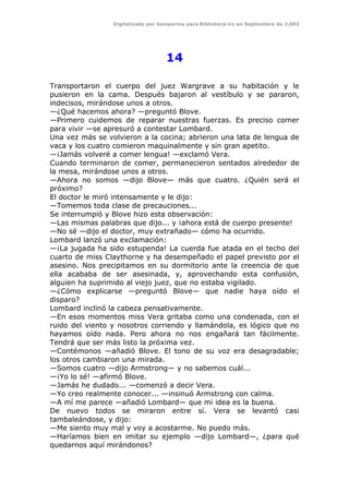 Digitalizado por kamparina para Biblioteca-irc en Septiembre de 2.003
14
Transportaron el cuerpo del juez Wargrave a su habitación y le
pusieron en la cama. Después bajaron al vestíbulo y se pararon,
indecisos, mirándose unos a otros.
—¿Qué hacemos ahora? —preguntó Blove.
—Primero cuidemos de reparar nuestras fuerzas. Es preciso comer
para vivir —se apresuró a contestar Lombard.
Una vez más se volvieron a la cocina; abrieron una lata de lengua de
vaca y los cuatro comieron maquinalmente y sin gran apetito.
—¡Jamás volveré a comer lengua! —exclamó Vera.
Cuando terminaron de comer, permanecieron sentados alrededor de
la mesa, mirándose unos a otros.
—Ahora no somos —dijo Blove— más que cuatro. ¿Quién será el
próximo?
El doctor le miró intensamente y le dijo:
—Tomemos toda clase de precauciones...
Se interrumpió y Blove hizo esta observación:
—Las mismas palabras que dijo... y ¡ahora está de cuerpo presente!
—No sé —dijo el doctor, muy extrañado— cómo ha ocurrido.
Lombard lanzó una exclamación:
—¡La jugada ha sido estupenda! La cuerda fue atada en el techo del
cuarto de miss Claythorne y ha desempeñado el papel previsto por el
asesino. Nos precipitamos en su dormitorio ante la creencia de que
ella acababa de ser asesinada, y, aprovechando esta confusión,
alguien ha suprimido al viejo juez, que no estaba vigilado.
—¿Cómo explicarse —preguntó Blove— que nadie haya oído el
disparo?
Lombard inclinó la cabeza pensativamente.
—En esos momentos miss Vera gritaba como una condenada, con el
ruido del viento y nosotros corriendo y llamándola, es lógico que no
hayamos oído nada. Pero ahora no nos engañará tan fácilmente.
Tendrá que ser más listo la próxima vez.
—Contémonos —añadió Blove. El tono de su voz era desagradable;
los otros cambiaron una mirada.
—Somos cuatro —dijo Armstrong— y no sabemos cuál...
—¡Yo lo sé! —afirmó Blove.
—Jamás he dudado... —comenzó a decir Vera.
—Yo creo realmente conocer... —insinuó Armstrong con calma.
—A mí me parece —añadió Lombard— que mi idea es la buena.
De nuevo todos se miraron entre sí. Vera se levantó casi
tambaleándose, y dijo:
—Me siento muy mal y voy a acostarme. No puedo más.
—Haríamos bien en imitar su ejemplo —dijo Lombard—, ¿para qué
quedarnos aquí mirándonos?
 