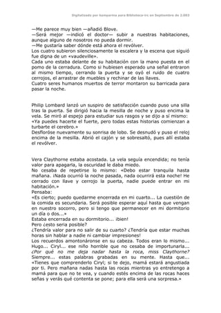 Digitalizado por kamparina para Biblioteca-irc en Septiembre de 2.003
—Me parece muy bien —añadió Blove.
—Será mejor —indicó el doctor— subir a nuestras habitaciones,
aunque alguno de nosotros no pueda dormir.
—Me gustaría saber dónde está ahora el revólver.
Los cuatro subieron silenciosamente la escalera y la escena que siguió
fue digna de un «vaudeville».
Cada uno estaba delante de su habitación con la mano puesta en el
pomo de la cerradura. Como si hubiesen esperado una señal entraron
al mismo tiempo, cerrando la puerta y se oyó el ruido de cuatro
cerrojos, el arrastrar de muebles y rechinar de las llaves.
Cuatro seres humanos muertos de terror montaron su barricada para
pasar la noche.
Philip Lombard lanzó un suspiro de satisfacción cuando puso una silla
tras la puerta. Se dirigió hacia la mesilla de noche y puso encima la
vela. Se miró al espejo para estudiar sus rasgos y se dijo a sí mismo:
«Ya puedes hacerte el fuerte, pero todas estas historias comienzan a
turbarte el cerebro.»
Desfloróse nuevamente su sonrisa de lobo. Se desnudó y puso el reloj
encima de la mesilla. Abrió el cajón y se sobresaltó, pues allí estaba
el revólver.
Vera Claythorne estaba acostada. La vela seguía encendida; no tenía
valor para apagarla, la oscuridad le daba miedo.
No cesaba de repetirse lo mismo: «Debo estar tranquila hasta
mañana. ¡Nada ocurrió la noche pasada, nada ocurrirá esta noche! He
cerrado con llave y cerrojo la puerta, nadie puede entrar en mi
habitación.»
Pensaba:
«Es cierto; puedo quedarme encerrada en mi cuarto... La cuestión de
la comida es secundaria. Será posible esperar aquí hasta que vengan
en nuestro socorro, pero si tengo que permanecer en mi dormitorio
un día o dos...»
Estaba encerrada en su dormitorio... ¡bien!
Pero ¿esto seria posible?
¿Tendría valor para no salir de su cuarto? ¿Tendría que estar muchas
horas sin hablar a nadie ni cambiar impresiones!
Los recuerdos amontonáronse en su cabeza. Todos eran lo mismo...
Hugo... Ciryl... ese niño horrible que no cesaba de importunarla...
¿Por qué no me deja nadar hasta la roca, miss Claythorne?
Siempre... estas palabras grabadas en su mente. Hasta que...
«Tienes que comprenderlo Ciryl; si te dejo, mamá estará angustiada
por ti. Pero mañana nadas hasta las rocas mientras yo entretengo a
mamá para que no te vea, y cuando estés encima de las rocas haces
señas y verás qué contenta se pone; para ella será una sorpresa.»
 