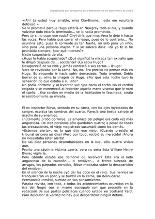 Digitalizado por kamparina para Biblioteca-irc en Septiembre de 2.003
«¡Ah! Es usted muy amable, miss Claythorne... esto me resultará
delicioso.»
Se lo prometió porque Hugo estaría en Newgray todo el día, y cuando
volviese todo estaría terminado... se lo había prometido.
Pero ¿y si no ocurriese nada? Ciryl diría que miss Vera le dejó ir hasta
las rocas. Pero había que correr el riesgo, pues de lo contrario... No
ocurriría esto, pues la corriente es tan fuerte, no sólo para un niño,
sino para una persona mayor. Y si se salvara diría: «Si yo te lo he
prohibido siempre, ¿por qué mientes?»
Nadie sospecharía de ella.
¿Hugo lo había sospechado? ¿Qué significó la mirada tan extraña que
le dirigió después del... accidente? ¿Lo sabía Hugo?
Desapareció de su vida y jamás contestó a sus cartas... ¡Hugo!
Vera se revolcaba por la cama. No, no. Era preciso no pensar más en
Hugo. Su recuerdo le hacía sufrir demasiado. Todo terminó. Debía
borrar de su alma la imagen de Hugo. ¿Por qué esta noche tuvo la
sensación de que estaba a su lado?
No podía dormirse y al levantar sus ojos hacia el techo vio el cordón
colgado y se estremeció al recordar aquella mano viscosa que le rozó
el cuello... Ese cordón en medio de la habitación le fascinaba, atraía
irresistiblemente su mirada.
El ex inspector Blove, sentado en su cama, con los ojos inyectados de
sangre, espiaba las sombras del cuarto. Parecía una bestia salvaje al
acecho de su enemigo.
Inútilmente probó dormirse. La amenaza del peligro era cada vez más
angustiosa. De diez personas sólo quedaban cuatro; a pesar de todas
las precauciones, el viejo magistrado sucumbió como los demás.
«Estemos alerta», es lo que dijo ese viejo. ¡Cuando presidía el
tribunal se creía un dios! ¡Pero con todo, recibió su merecido! ¡Ahora
no necesitaba estar alerta!
De las diez personas desembarcadas en la isla, sólo cuatro vivían
aun.
Pronto una séptima víctima caería, pero no sería ésta William Henry
Blove; vigilaría.
Pero ¿dónde estaba ese demonio de revólver? Este era el lado
angustioso de la cuestión... el revólver... la frente surcada de
arrugas, los párpados cerrados, Blove meditaba sobre la desaparición
del revólver.
En el silencio de la noche oyó dar las doce en el reloj. Sus nervios se
tranquilizaron un poco y se tumbó en la cama, sin desnudarse.
Permanecía inmóvil, sumido en sus pensamientos.
Pasaba revista, con todo, a todos los acontecimientos ocurridos en la
isla del Negro con el mismo escrúpulo con que procedía en la
redacción de sus partes policíacos cuando estaba en Scotland Yard.
Para descubrir la verdad no hay que desperdiciar ningún detalle.
 