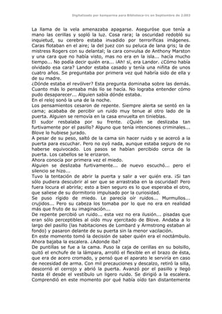 Digitalizado por kamparina para Biblioteca-irc en Septiembre de 2.003
La llama de la vela amenazaba apagarse. Aseguróse que tenía a
mano las cerillas y sopló la luz. Cosa rara; la oscuridad redobló su
inquietud, su cerebro estaba invadido por terroríficas imágenes.
Caras flotaban en el aire; la del juez con su peluca de lana gris; la de
mistress Rogers con su delantal; la cara convulsa de Anthony Marston
y una cara que no había visto, mas no era en la isla... hacía mucho
tiempo... No podía decir quién era... ¡Ah! sí, era Landor. ¿Cómo había
olvidado esa cara? Landor estaba casado y tenía una niñita de unos
cuatro años. Se preguntaba por primera vez qué habría sido de ella y
de su madre.
¿Dónde estaba el revólver? Esta pregunta dominaba sobre las demás.
Cuanto más lo pensaba más lío se hacía. No lograba entender cómo
pudo desaparecer... Alguien sabía dónde estaba.
En el reloj sonó la una de la noche.
Los pensamientos cesaron de repente. Siempre alerta se sentó en la
cama; acababa de percibir un ruido muy tenue al otro lado de la
puerta. Alguien se removía en la casa envuelta en tinieblas.
El sudor resbalaba por su frente. ¿Quién se deslizaba tan
furtivamente por el pasillo? Alguno que tenía intenciones criminales...
Blove lo hubiese jurado.
A pesar de su peso, saltó de la cama sin hacer ruido y se acercó a la
puerta para escuchar. Pero no oyó nada, aunque estaba seguro de no
haberse equivocado. Los pasos se habían percibido cerca de la
puerta. Los cabellos se le erizaron.
Ahora conocía por primera vez el miedo.
Alguien se deslizaba furtivamente... de nuevo escuchó... pero el
silencio se hizo...
Tuvo la tentación de abrir la puerta y salir a ver quién era. ¡Si tan
sólo pudiera descubrir al ser que se arrastraba en la oscuridad! Pero
fuera locura el abrirla; esto a bien seguro es lo que esperaba el otro,
que saliese de su dormitorio impulsado por la curiosidad.
Se puso rígido de miedo. Le parecía oír ruidos... Murmullos...
crujidos... Pero su cabeza los tomaba por lo que no era en realidad
más que fruto de su imaginación...
De repente percibió un ruido... esta vez no era ilusión... pisadas que
eran sólo perceptibles al oído muy ejercitado de Blove. Andaba a lo
largo del pasillo (las habitaciones de Lombard y Armstrong estaban al
fondo) y pasaron delante de su puerta sin la menor vacilación.
En este momento tomó la decisión de saber quién era el noctámbulo.
Ahora bajaba la escalera. ¿Adonde iba?
De puntillas se fue a la cama. Puso la caja de cerillas en su bolsillo,
quitó el enchufe de la lámpara, arrolló el flexible en el brazo de ésta,
que era de acero cromado, y pensó que el aparato le serviría en caso
de necesidad de arma. Con mil precauciones y descalzo, retiró la silla,
descorrió el cerrojo y abrió la puerta. Avanzó por el pasillo y llegó
hasta él desde el vestíbulo un ligero ruido. Se dirigió a la escalera.
Comprendió en este momento por qué había oído tan distantemente
 