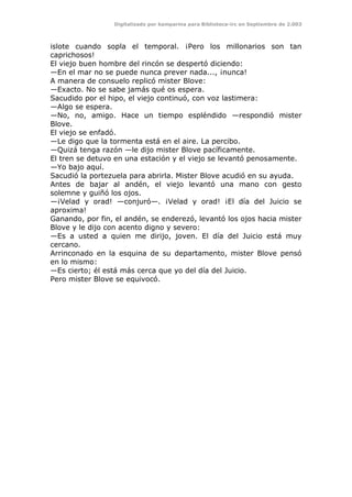 Digitalizado por kamparina para Biblioteca-irc en Septiembre de 2.003
islote cuando sopla el temporal. ¡Pero los millonarios son tan
caprichosos!
El viejo buen hombre del rincón se despertó diciendo:
—En el mar no se puede nunca prever nada..., ¡nunca!
A manera de consuelo replicó mister Blove:
—Exacto. No se sabe jamás qué os espera.
Sacudido por el hipo, el viejo continuó, con voz lastimera:
—Algo se espera.
—No, no, amigo. Hace un tiempo espléndido —respondió mister
Blove.
El viejo se enfadó.
—Le digo que la tormenta está en el aire. La percibo.
—Quizá tenga razón —le dijo mister Blove pacíficamente.
El tren se detuvo en una estación y el viejo se levantó penosamente.
—Yo bajo aquí.
Sacudió la portezuela para abrirla. Mister Blove acudió en su ayuda.
Antes de bajar al andén, el viejo levantó una mano con gesto
solemne y guiñó los ojos.
—¡Velad y orad! —conjuró—. ¡Velad y orad! ¡El día del Juicio se
aproxima!
Ganando, por fin, el andén, se enderezó, levantó los ojos hacia mister
Blove y le dijo con acento digno y severo:
—Es a usted a quien me dirijo, joven. El día del Juicio está muy
cercano.
Arrinconado en la esquina de su departamento, mister Blove pensó
en lo mismo:
—Es cierto; él está más cerca que yo del día del Juicio.
Pero mister Blove se equivocó.
 