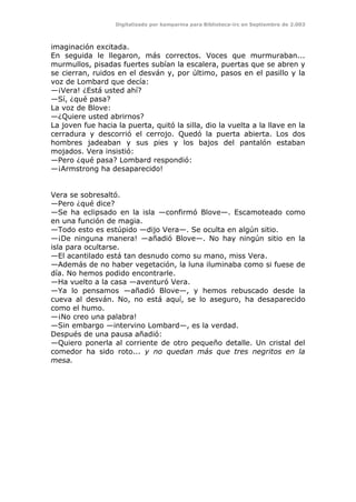 Digitalizado por kamparina para Biblioteca-irc en Septiembre de 2.003
imaginación excitada.
En seguida le llegaron, más correctos. Voces que murmuraban...
murmullos, pisadas fuertes subían la escalera, puertas que se abren y
se cierran, ruidos en el desván y, por último, pasos en el pasillo y la
voz de Lombard que decía:
—¡Vera! ¿Está usted ahí?
—Sí, ¿qué pasa?
La voz de Blove:
—¿Quiere usted abrirnos?
La joven fue hacia la puerta, quitó la silla, dio la vuelta a la llave en la
cerradura y descorrió el cerrojo. Quedó la puerta abierta. Los dos
hombres jadeaban y sus pies y los bajos del pantalón estaban
mojados. Vera insistió:
—Pero ¿qué pasa? Lombard respondió:
—¡Armstrong ha desaparecido!
Vera se sobresaltó.
—Pero ¿qué dice?
—Se ha eclipsado en la isla —confirmó Blove—. Escamoteado como
en una función de magia.
—Todo esto es estúpido —dijo Vera—. Se oculta en algún sitio.
—¡De ninguna manera! —añadió Blove—. No hay ningún sitio en la
isla para ocultarse.
—El acantilado está tan desnudo como su mano, miss Vera.
—Además de no haber vegetación, la luna iluminaba como si fuese de
día. No hemos podido encontrarle.
—Ha vuelto a la casa —aventuró Vera.
—Ya lo pensamos —añadió Blove—, y hemos rebuscado desde la
cueva al desván. No, no está aquí, se lo aseguro, ha desaparecido
como el humo.
—¡No creo una palabra!
—Sin embargo —intervino Lombard—, es la verdad.
Después de una pausa añadió:
—Quiero ponerla al corriente de otro pequeño detalle. Un cristal del
comedor ha sido roto... y no quedan más que tres negritos en la
mesa.
 