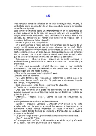 Digitalizado por kamparina para Biblioteca-irc en Septiembre de 2.003
15
Tres personas estaban sentadas en la cocina desayunando. Afuera, el
sol brillaba como anunciador de un día espléndido, pues la tempestad
se había apaciguado.
Este cambio de tiempo operó una transformación en los caracteres de
los tres prisioneros de la isla. Les parecía salir de una pesadilla. El
peligro continuaba existiendo, pero desaparecía el miedo con el día
soleado. La atmósfera de horror que sufrieron la víspera con el
huracán y la lluvia se había disipado.
Lombard sugirió a sus compañeros:
—¿Y si probásemos a hacer señales heliográficas con la ayuda de un
espejo poniéndonos en el punto más elevado de la isla? Algún
inteligente pescador comprenderá que se trata de un S.O.S. y por la
noche encenderemos un gran fuego. Desgraciadamente no tenemos
mucha madera; por otra parte puede ocurrir que crean los del pueblo
que se trata de un fuego amenizado con danzas y canciones.
—Seguramente —observó Vera— alguien de la costa conocerá el
alfabeto Morse y no tardarán en venir a socorrernos... antes de que
anochezca.
—El cielo está despejado —indicó Blove—, pero el mar continúa
embravecido. Las olas son terribles y me parece que una barca no
podría llegar a la isla hasta mañana.
—Otra noche que pasar aquí —exclamó Vera.
Lombard alzó los hombros.
—Más vale tomarlo con resignación. Estaremos a salvo antes de
veinticuatro horas, confío en ello. Si podemos sostenernos durante
ese tiempo, lo lograremos.
—Será interesante —dijo Blove— examinar la situación.
—¿Qué le ha ocurrido a Armstrong?
—Creo que tenemos una pieza de convicción; en el comedor no
quedan más que tres negritos. Eso indica que el doctor ha recibido su
golpe de gracia.
—Entonces... —replicó Vera—, ¿cómo es que no encuentran su
cadáver?
—Han podido echarlo al mar —observó Blove.
—¿Quién? —preguntó Lombard—. ¿Usted? ¿Yo? Usted le ha visto
anoche salir por la puerta y usted ha venido a buscarme a mi
dormitorio. Juntos hemos registrado las rocas y la casa. ¿Cómo
diablos habrá tenido tiempo de matarlo y transportar su cadáver a
otra parte de la isla?
—Lo ignoro —dijo Blove—, pero de todas maneras yo sé una cosa.
—¿Qué? —preguntó Philip.
—Con respecto al revólver, a él me refiero, es el de usted y aún está
en su poder. Nada me prueba que se lo robaran.
 