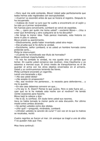 Digitalizado por kamparina para Biblioteca-irc en Septiembre de 2.003
—Pero ¡qué me está contando, Blove! Usted sabe perfectamente que
todos hemos sido registrados con escrupulosidad.
—¡Cuerno! Lo escondió antes de que se hiciera el registro. Después lo
ha recuperado.
—¡Cabeza de mula! Le juro que he vuelto a encontrarlo en el cajón y
he sido yo d primer sorprendido.
Sin fuerzas para convencerle, Lombard se volvió de espaldas.
—No..., ¿pero por quién me toma usted? —exclamó Blove—. ¿Voy a
creer que Armstrong u otro cualquiera se lo ha devuelto?
—No tengo la menor idea. Todo parece insensato, esta historia DO
tiene ni pies ni cabeza.
Blove prestó su asentimiento.
—Efectivamente, podía haber inventado usted otra mejor.
—Eso prueba que le he dicho la verdad.
—Escúcheme, señor Lombard; si es usted un hombre honrado como
pretende serlo...
Philip le interrumpió:
—¿Cuándo he reivindicado ese título de honradez?
Blove continuó imperturbable:
—Si nos ha contado la verdad, no nos queda sino un partido que
tomar. En cuanto usted conserve ese revólver, miss Claythorne y yo
estamos a merced suya. El único medio de tranquilizarnos es el de
guardar el arma con los otros objetos encerrados en el armario.
Usted y yo continuaremos teniendo las llaves.
Philip Lombard encendió un cigarrillo.
Lanzó una bocanada y dijo:
—¡No sea usted idiota!
—¿No acepta mi proposición?
—No; ese revólver me pertenece... lo necesito para defenderme... y
me lo guardo.
—En ese caso debemos convenir en que...
—¿Yo soy U. N. Owen? Piense lo que quiera. Pero si esto fuera así...,
¿por qué no le he matado esta noche con el revólver? He tenido
veinte ocasiones para hacerlo.
Blove bajó la cabeza y dijo:
—No lo sé, lo confieso. Sin duda tiene usted sus razones.
Vera no había tomado la menor parte en esta discusión. Por último
medió entre ambos diciendo:
—Se portan ustedes como dos idiotas.
—¿Por qué? —preguntó, mirándola, Lombard.
—¿Olvidan ustedes la canción de cuna? Y con voz en la que la malicia
se recalcaba, recitó:
Cuatro negritos se fueron al mar. Un arenque se tragó a uno de ellos
Y no quedan más que Tres.
Miss Vera continuó:
 