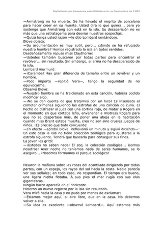 Digitalizado por kamparina para Biblioteca-irc en Septiembre de 2.003
—Armstrong no ha muerto. Se ha llevado el negrito de porcelana
para hacer creer en su muerte. Usted dirá lo que quiera... pero yo
sostengo que Armstrong aún está en la isla. Su desaparición no es
más que una estratagema para desviar nuestras sospechas.
—Quizá tenga usted razón —le dijo Lombard sentándose.
Blove objetó:
—Su argumentación es muy sutil, pero... ¿dónde se ha refugiado
nuestro hombre? Hemos registrado la isla en todos sentidos.
Desdeñosamente repuso miss Claythorne:
—Ustedes también buscaron por todas partes para encontrar el
revólver... sin resultado. Sin embargo, el arma no ha desaparecido de
la isla.
Lombard murmuró:
—¡Caramba! Hay gran diferencia de tamaño entre un revólver y un
hombre.
—Poco importa —repitió Vera—, tengo la seguridad de no
equivocarme.
Observó Blove:
—Nuestro hombre se ha traicionado en esta canción, hubiera podido
modificar algo.
—¡No se dan cuenta de que tratamos con un loco! Es insensato el
cometer crímenes siguiendo las estrofas de una canción de cuna. El
hecho de disfrazar al juez con una cortina roja, de matar a Rogers en
el momento en que cortaba leña, envenenar a mistress Rogers para
que no se despertase más, de poner una abeja en la habitación
cuando miss Brent estaba muerta, creo no son sino crueles juegos de
niños. ¡Es preciso que todo concuerde!
—En efecto —aprobó Blove. Reflexionó un minuto y siguió diciendo—:
En este caso la isla no tiene colección zoológica para ajustarse a la
estrofa siguiente. Tendrá que buscarla para conseguir sus fines.
La joven les gritó:
—¡Ustedes no saben nada! El zoo, la colección zoológica... ¡somos
nosotros! Ayer noche no teníamos nada de seres humanos, se lo
aseguro... ¡Nosotros formamos el parque zoológico!
Pasaron la mañana sobre las rocas del acantilado dirigiendo por todas
partes, con un espejo, los rayos del sol hacia la costa. Nadie parecía
ver sus señales; en todo caso, no respondían. El tiempo era bueno,
una ligera niebla flotaba. A sus pies el mar rugía con sus olas
gigantescas.
Ningún barco aparecía en el horizonte.
Hicieron un nuevo registro por la isla sin resultado.
Vera miró hacia la casa y no pudo por menos de exclamar:
—Estamos mejor aquí, al aire libre, que en la casa. No debemos
volver a ella.
—Su idea es excelente —observó Lombard—. Aquí estamos más
 
