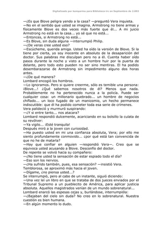 Digitalizado por kamparina para Biblioteca-irc en Septiembre de 2.003
—¿Es que Blove peligra yendo a la casa? —preguntó Vera inquieta.
—No en el sentido que usted se imagina. Armstrong no tiene armas y
físicamente Blove es dos veces más fuerte que él... A mi juicio
Armstrong no está en la casa... yo sé que no está...
—Entonces, si Armstrong no está...
—Es Blove, sin duda alguna —interrumpió Philip.
—¿De veras cree usted eso?
—Escúcheme, querida amiga. Usted ha oído la versión de Blove. Si la
tiene por cierta, yo soy inocente en absoluto de la desaparición del
doctor. Sus palabras me disculpan pero no a él. Cuenta haber oído
pasos durante la noche y visto a un hombre huir por la puerta de
delante, pero todo esto pueden no ser sino mentiras. El ha podido
desembarazarse de Armstrong sin impedimento alguno dos horas
antes.
—¿De qué manera?
Lombard encogió los hombros.
—Lo ignoramos. Pero si quiere creerme, sólo es temible una persona:
¡Blove...! ¿Qué sabemos nosotros de él? Menos que nada.
Probablemente no ha pertenecido nunca a la policía. Puede ser
cualquier cosa: un millonario quebrado... un hombre de negocios
chiflado... un loco fugado de un manicomio, un hecho permanece
indiscutible: que él ha podido cometer toda esa serie de crímenes.
Vera palideció y murmuró suspirando:
—¿Y si entre tanto... nos atacara?
Lombard respondió dulcemente, acariciando en su bolsillo la culata de
su revólver:
—Ya vigilo... ¡Esté tranquila!
Después miró a la joven con curiosidad.
—Ha puesto usted en mi una confianza absoluta, Vera; por ello me
siento profundamente conmovido... ¿por qué está tan convencida de
que no he de matarla?
—Hay que confiar en alguien —respondió Vera—. Creo que se
equivoca usted acusando a Blove. Desconfío del doctor.
De repente se volvió hacia su compañero:
—¿No tiene usted la sensación de estar espiado todo el día?
—Eso son los nervios.
—¿Ha sufrido también, pues, esa sensación? —insistió Vera.
Temblorosa, se aproximó más hacia el joven.
—Dígame, ¿no piensa usted...?
Se interrumpió, pero al cabo de un instante, siguió diciendo:
—Una vez leí un libro en que se trataba de dos jueces enviados por el
Tribunal Supremo a un pueblecito de América, para aplicar justicia
absoluta. Aquellos magistrados venían de un mundo sobrenatural...
Lombard enarcó las espesas cejas y, burlándose, interrumpióla:
—¿Bajaban del cielo sin duda? No creo en lo sobrenatural. Nuestra
cuestión es bien humana.
—En algún momento lo dudo.
 