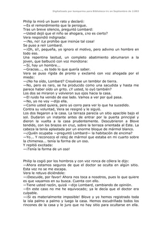 Digitalizado por kamparina para Biblioteca-irc en Septiembre de 2.003
Philip la miró un buen rato y declaró:
—Es el remordimiento que la persigue.
Tras un breve silencio, preguntó Lombard:
—Usted dejó que el niño se ahogara, ¿no es cierto?
Vera respondió indignada:
—¡No, no! ¡Le prohíbo que insinúe tal cosa!
Se puso a reír Lombard.
—¡Oh, sí!, pequeña, yo ignoro el motivo, pero adivino un hombre en
todo eso.
Una repentina lasitud, un completo abatimiento abrumaron a la
joven, que balbució con voz monótona:
—Sí, hay un hombre...
—Gracias..., es todo lo que quería saber.
Vera se puso rígida de pronto y exclamó con voz ahogada por el
miedo:
—¿No ha oído, Lombard? Creyérase un temblor de tierra.
—No, pero es raro, se ha producido como una sacudida y hasta me
parece haber oído un grito. ¿Y usted, lo oyó también?
Los dos se miraron y volvieron sus ojos hacia la casa.
—El ruido ha venido de ese lado. Vamos a ver por qué pasa.
—No, yo no voy —dijo ella.
—Como usted quiera, pero yo corro para ver lo que ha sucedido.
Contra su voluntad, Vera se resignó y le siguió.
Los dos llegaron a la casa. La terraza parecía un sitio apacible bajo el
sol. Dudaron un instante antes de entrar por la puerta principal y
dieron la vuelta a la casa prudentemente. Descubrieron a Blove
tendido, con los brazos en cruz, sobre la terraza orientada al Este. La
cabeza la tenía aplastada por un enorme bloque de mármol blanco.
—¿Quién ocupaba —preguntó Lombard— la habitación de encima?
—Yo... Y reconozco el reloj de mármol que estaba en mi cuarto sobre
la chimenea... tenía la forma de un oso.
Y repitió excitada:
—¡Tenía la forma de un oso!
Philip la cogió por los hombros y con voz ronca de cólera le dijo:
—Ahora estamos seguros de que el doctor se oculta en algún sitio.
Esta vez no se me escapa.
Vera le retuvo diciéndole:
—¡Descuide, por favor! Ahora nos toca a nosotros, pues lo que quiere
es que vayamos en su busca. Cuenta con ello.
—Tiene usted razón, quizá —dijo Lombard, cambiando de opinión.
—En este caso no me he equivocado; ya le decía que el doctor era
culpable.
—¡Si es materialmente imposible! Blove y yo hemos registrado toda
la isla palmo a palmo y luego la casa. Hemos escudriñado todos los
rincones de la casa y le juro que no hay sitio para ocultarse en ella.
 