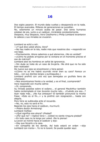 Digitalizado por kamparina para Biblioteca-irc en Septiembre de 2.003
16
Dos siglos pasaron. El mundo daba vueltas y desaparecía en la nada.
El tiempo avanzaba. Millares de generaciones se sucedían.
No, solamente un minuto acaba de pasar. Dos seres humanos
estaban de pie, junto a un cadáver, mirándole constantemente.
Despacio, muy despacio, Vera Claythorne y Philip Lombard levantaron
la cabeza y sus miradas se cruzaron.
Lombard se echó a reír.
—¿Y qué dice usted ahora, Vera?
—No hay nadie en la isla, nadie más que nosotros dos —respondió en
voz baja.
—Precisamente. Ahora sabemos a qué atenernos. ¿No es verdad?
—¿Cómo ha podido arrojarse por la ventana en el momento preciso el
oso de mármol?
Lombard alzó los hombros en señal de ignorancia.
—Sin duda se trata de un caso de brujería. ¡No dirá que no ha sido
bien realizado!
De nuevo sus ojos se encontraron y Vera pensó:
«¿Cómo no se me habrá ocurrido mirar bien su cara? Parece un
lobo... con sus dientes largos y puntiagudos.»
Lombard profirió con una voz que semejaba un gruñido lleno de
amenazas:
—Nos encontramos frente a la verdad, y es el final, ¿comprende?
Vera respondió con mucha calma:
—Sí, comprendo.
Su mirada paseóse sobre el océano... el general MacArthur también
había contemplado el mar durante mucho rato... ¿Cuándo era eso...?
Ayer nada más... ¿No fue anteayer? El también pronunció la misma
frase: «Esto es el fin...» y la profirió con resignación... hasta con
alegría.
Pero Vera se sublevaba ante el recuerdo.
—No, no, esto no será el fin.
Bajando los ojos hacia el cadáver, murmuró:
—¡Pobre doctor Armstrong!
Lombard mofóse:
—¿Qué significa eso ahora? ¿Piedad?
—¿Por qué no? —replicó Vera—. ¿Usted no siente ninguna piedad?
—En todo caso no la tengo por usted. ¡No lo piense!
La joven se inclinó hacia el cadáver y dijo:
—Hay que llevarlo a la casa.
—En compañía de los demás. Así todo estará en orden —dijo
Lombard con ironía—. Yo no lo tocaré. Se puede quedar aquí.
 
