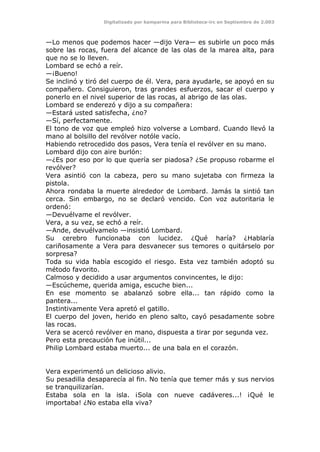 Digitalizado por kamparina para Biblioteca-irc en Septiembre de 2.003
—Lo menos que podemos hacer —dijo Vera— es subirle un poco más
sobre las rocas, fuera del alcance de las olas de la marea alta, para
que no se lo lleven.
Lombard se echó a reír.
—¡Bueno!
Se inclinó y tiró del cuerpo de él. Vera, para ayudarle, se apoyó en su
compañero. Consiguieron, tras grandes esfuerzos, sacar el cuerpo y
ponerlo en el nivel superior de las rocas, al abrigo de las olas.
Lombard se enderezó y dijo a su compañera:
—Estará usted satisfecha, ¿no?
—Sí, perfectamente.
El tono de voz que empleó hizo volverse a Lombard. Cuando llevó la
mano al bolsillo del revólver notóle vacío.
Habiendo retrocedido dos pasos, Vera tenía el revólver en su mano.
Lombard dijo con aire burlón:
—¿Es por eso por lo que quería ser piadosa? ¿Se propuso robarme el
revólver?
Vera asintió con la cabeza, pero su mano sujetaba con firmeza la
pistola.
Ahora rondaba la muerte alrededor de Lombard. Jamás la sintió tan
cerca. Sin embargo, no se declaró vencido. Con voz autoritaria le
ordenó:
—Devuélvame el revólver.
Vera, a su vez, se echó a reír.
—Ande, devuélvamelo —insistió Lombard.
Su cerebro funcionaba con lucidez. ¿Qué haría? ¿Hablaría
cariñosamente a Vera para desvanecer sus temores o quitárselo por
sorpresa?
Toda su vida había escogido el riesgo. Esta vez también adoptó su
método favorito.
Calmoso y decidido a usar argumentos convincentes, le dijo:
—Escúcheme, querida amiga, escuche bien...
En ese momento se abalanzó sobre ella... tan rápido como la
pantera...
Instintivamente Vera apretó el gatillo.
El cuerpo del joven, herido en pleno salto, cayó pesadamente sobre
las rocas.
Vera se acercó revólver en mano, dispuesta a tirar por segunda vez.
Pero esta precaución fue inútil...
Philip Lombard estaba muerto... de una bala en el corazón.
Vera experimentó un delicioso alivio.
Su pesadilla desaparecía al fin. No tenía que temer más y sus nervios
se tranquilizarían.
Estaba sola en la isla. ¡Sola con nueve cadáveres...! ¡Qué le
importaba! ¿No estaba ella viva?
 