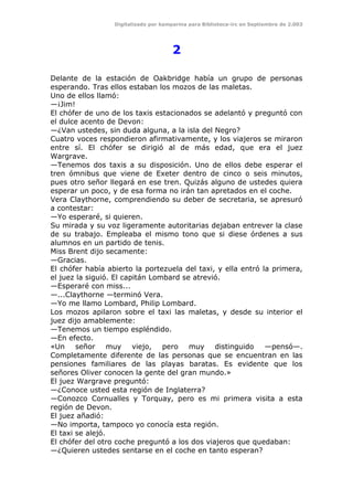 Digitalizado por kamparina para Biblioteca-irc en Septiembre de 2.003
2
Delante de la estación de Oakbridge había un grupo de personas
esperando. Tras ellos estaban los mozos de las maletas.
Uno de ellos llamó:
—¡Jim!
El chófer de uno de los taxis estacionados se adelantó y preguntó con
el dulce acento de Devon:
—¿Van ustedes, sin duda alguna, a la isla del Negro?
Cuatro voces respondieron afirmativamente, y los viajeros se miraron
entre sí. El chófer se dirigió al de más edad, que era el juez
Wargrave.
—Tenemos dos taxis a su disposición. Uno de ellos debe esperar el
tren ómnibus que viene de Exeter dentro de cinco o seis minutos,
pues otro señor llegará en ese tren. Quizás alguno de ustedes quiera
esperar un poco, y de esa forma no irán tan apretados en el coche.
Vera Claythorne, comprendiendo su deber de secretaria, se apresuró
a contestar:
—Yo esperaré, si quieren.
Su mirada y su voz ligeramente autoritarias dejaban entrever la clase
de su trabajo. Empleaba el mismo tono que si diese órdenes a sus
alumnos en un partido de tenis.
Miss Brent dijo secamente:
—Gracias.
El chófer había abierto la portezuela del taxi, y ella entró la primera,
el juez la siguió. El capitán Lombard se atrevió.
—Esperaré con miss...
—...Claythorne —terminó Vera.
—Yo me llamo Lombard, Philip Lombard.
Los mozos apilaron sobre el taxi las maletas, y desde su interior el
juez dijo amablemente:
—Tenemos un tiempo espléndido.
—En efecto.
«Un señor muy viejo, pero muy distinguido —pensó—.
Completamente diferente de las personas que se encuentran en las
pensiones familiares de las playas baratas. Es evidente que los
señores Oliver conocen la gente del gran mundo.»
El juez Wargrave preguntó:
—¿Conoce usted esta región de Inglaterra?
—Conozco Cornualles y Torquay, pero es mi primera visita a esta
región de Devon.
El juez añadió:
—No importa, tampoco yo conocía esta región.
El taxi se alejó.
El chófer del otro coche preguntó a los dos viajeros que quedaban:
—¿Quieren ustedes sentarse en el coche en tanto esperan?
 