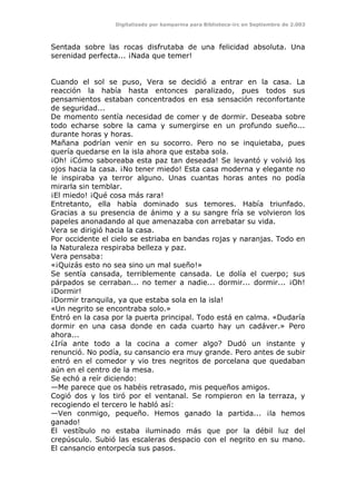Digitalizado por kamparina para Biblioteca-irc en Septiembre de 2.003
Sentada sobre las rocas disfrutaba de una felicidad absoluta. Una
serenidad perfecta... ¡Nada que temer!
Cuando el sol se puso, Vera se decidió a entrar en la casa. La
reacción la había hasta entonces paralizado, pues todos sus
pensamientos estaban concentrados en esa sensación reconfortante
de seguridad...
De momento sentía necesidad de comer y de dormir. Deseaba sobre
todo echarse sobre la cama y sumergirse en un profundo sueño...
durante horas y horas.
Mañana podrían venir en su socorro. Pero no se inquietaba, pues
quería quedarse en la isla ahora que estaba sola.
¡Oh! ¡Cómo saboreaba esta paz tan deseada! Se levantó y volvió los
ojos hacia la casa. ¡No tener miedo! Esta casa moderna y elegante no
le inspiraba ya terror alguno. Unas cuantas horas antes no podía
mirarla sin temblar.
¡El miedo! ¡Qué cosa más rara!
Entretanto, ella había dominado sus temores. Había triunfado.
Gracias a su presencia de ánimo y a su sangre fría se volvieron los
papeles anonadando al que amenazaba con arrebatar su vida.
Vera se dirigió hacia la casa.
Por occidente el cielo se estriaba en bandas rojas y naranjas. Todo en
la Naturaleza respiraba belleza y paz.
Vera pensaba:
«¡Quizás esto no sea sino un mal sueño!»
Se sentía cansada, terriblemente cansada. Le dolía el cuerpo; sus
párpados se cerraban... no temer a nadie... dormir... dormir... ¡Oh!
¡Dormir!
¡Dormir tranquila, ya que estaba sola en la isla!
«Un negrito se encontraba solo.»
Entró en la casa por la puerta principal. Todo está en calma. «Dudaría
dormir en una casa donde en cada cuarto hay un cadáver.» Pero
ahora...
¿Iría ante todo a la cocina a comer algo? Dudó un instante y
renunció. No podía, su cansancio era muy grande. Pero antes de subir
entró en el comedor y vio tres negritos de porcelana que quedaban
aún en el centro de la mesa.
Se echó a reír diciendo:
—Me parece que os habéis retrasado, mis pequeños amigos.
Cogió dos y los tiró por el ventanal. Se rompieron en la terraza, y
recogiendo el tercero le habló así:
—Ven conmigo, pequeño. Hemos ganado la partida... ¡la hemos
ganado!
El vestíbulo no estaba iluminado más que por la débil luz del
crepúsculo. Subió las escaleras despacio con el negrito en su mano.
El cansancio entorpecía sus pasos.
 
