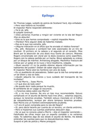 Digitalizado por kamparina para Biblioteca-irc en Septiembre de 2.003
Epílogo
Sir Thomas Legge, subjefe de policía de Scotland Yard, dijo enfadado:
—Pero ¡esa historia es increíble!
El inspector Maine respondió deferente:
—Ya lo sé, jefe.
El subjefe continuó:
—¡Diez personas muertas y ningún ser viviente en la isla del Negro!
¡Eso es absurdo!
—Esto es lo que hemos comprobado —replicó impasible Maine.
—¡Pardiez! Pero alguien debe de haberles matado.
—Eso es lo que nos extraña, jefe.
—¿Alguna indicación en el oficio que ha enviado el médico forense?
—No, jefe. Wargrave y Lombard han sido asesinados de un tiro de
revólver. El primero en la cabeza y el segundo en el corazón. Miss
Brent por la absorción de una dosis muy fuerte de cianuro. Mistress
Rogers envenenada con cloral por la dosis excesiva como soporífero.
Rogers con la cabeza partida por un hacha. Blove aplastado su cráneo
por un bloque de mármol. Armstrong ahogado. MacArthur fractura del
cráneo por un golpe en la nuca y Vera Claythorne, colgada.
—¡Buen asunto! ¿Y no ha podido obtener alguna información por los
habitantes del pueblo? ¡Deben de saber alguna cosa!
El inspector Maine alzó los hombros con aire de duda.
—Es un pueblecito de pescadores. Saben que la isla fue comprada por
un tal Owen y eso es todo.
—¿Quién adquiría los víveres y tuvo cuidado del transporte de los
invitados?
—Un tal Morris... Isaac Morris.
—¿Y qué dice de todo esto?
—No puede decir nada porque ha muerto.
El semblante de sir Legge se oscureció.
—¿Tenemos datos sobre ese Morris?
—Sí, y no muy buenos. No era un tipo muy recomendable. Estuvo
complicado en el asunto de Benito hace tres años... estamos seguros,
aunque no tenemos pruebas. También estuvo mezclado en el tráfico
de estupefacientes, aunque por ahora tampoco tenemos pruebas.
Este Morris era un hombre extremadamente prudente.
—¿Y era él quien compraba para la isla del Negro?
—Sí, pero decía hacerlo por cuenta de un tercero, un cliente anónimo.
—Pero si hojeamos sus cuentas podríamos descubrir algo.
—Se ve que no conocía usted a Morris —dijo el inspector sonriendo—.
Falsificaba las cifras mejor que un experto contable y no veríamos
nada. Ya sabemos algo de eso desde el asunto de Benito. Ha debido
embrollar las cuentas para que no descubriésemos nada.
Suspiró el jefe de policía y Maine prosiguió:
 