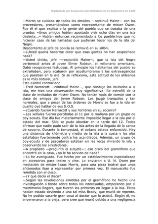 Digitalizado por kamparina para Biblioteca-irc en Septiembre de 2.003
—Morris se cuidaba de todos los detalles —continuó Maine— con los
proveedores, presentándose como representante de mister Owen.
Fue él el que explicó a la gente del pueblo que se trataba de una
prueba: «Unos amigos habían apostado vivir ocho días en una isla
desierta...» Habían entonces recomendado a los pueblerinos que no
hicieran caso de las llamadas que pudieran hacer los de la isla del
Negro.
Descontento el jefe de policía se removió en su sillón.
—¿Usted quería hacerme creer que esas gentes no han sospechado
nada?
—Usted olvida, jefe —respondió Maine—, que la isla del Negro
perteneció antes al joven Elmer Robson, el millonario americano.
Daba recepciones fastuosas. Al principio los habitantes del pueblo se
extrañaban, pero acabaron por acostumbrarse a las extravagancias
que pasaban en la isla. Si se reflexiona, esta actitud de los aldeanos
es lo más natural, jefe.
Este asintió contrariado.
—Fred Narracott —continuó Maine—, que condujo los invitados a la
isla, me hizo una observación muy significativa. Se extrañó de la
clase de invitados de mister Owen. No tenían nada de común con la
clase de amigos del joven Robson. Les juzgó tranquilos y tan
normales, que a pesar de las órdenes de Morris se fue a la isla en
cuanto oyó hablar de sus S.O.S.
—¿Cuándo fueron Narracott y sus hombres en su socorro?
—Las señales fueron percibidas el 11 por la mañana por un grupo de
boy-scouts. Ese día fue materialmente imposible llegar a la isla por el
estado del mar. Sólo se pudo abordar en la tarde del 12. Todos
afirman que nadie pudo salir de la isla antes de la llegada de la canoa
de socorro. Durante la tempestad, el océano estaba enfurecido. Hay
una distancia de kilómetro y medio de la isla a la costa y las olas
estallaban fuertemente contra los acantilados. Además, un grupo de
boy-scouts y de pescadores estaban en las rocas mirando la isla y
observando los alrededores.
—A propósito —preguntó el subjefe—; ese disco del gramófono que
encontró en la casa, ¿no le ha servido de nada?
—Lo he averiguado. Fue hecho por un establecimiento especializado
en accesorios para teatro y cine. Lo enviaron a U. N. Owen por
mediación de mister Isaac Morris, para una pieza teatral que unos
aficionados iban a representar por primera vez. El manuscrito fue
remitido con el disco.
—¿Y qué decía el disco?
—Según las revelaciones emitidas por el gramófono he hecho una
investigación a fondo sobre todos los interesados, empezando por el
matrimonio Rogers, que fueron los primeros en llegar a la isla. Estos
habían estado sirviendo a una tal miss Brady, que murió de repente.
No he podido sacarle gran cosa al doctor que la asistió. Según él, no
envenenaron a la vieja, pero cree que murió debido a una negligencia
 