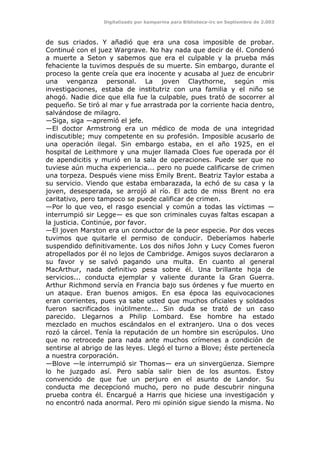 Digitalizado por kamparina para Biblioteca-irc en Septiembre de 2.003
de sus criados. Y añadió que era una cosa imposible de probar.
Continué con el juez Wargrave. No hay nada que decir de él. Condenó
a muerte a Seton y sabemos que era el culpable y la prueba más
fehaciente la tuvimos después de su muerte. Sin embargo, durante el
proceso la gente creía que era inocente y acusaba al juez de encubrir
una venganza personal. La joven Claythorne, según mis
investigaciones, estaba de institutriz con una familia y el niño se
ahogó. Nadie dice que ella fue la culpable, pues trató de socorrer al
pequeño. Se tiró al mar y fue arrastrada por la corriente hacia dentro,
salvándose de milagro.
—Siga, siga —apremió el jefe.
—El doctor Armstrong era un médico de moda de una integridad
indiscutible; muy competente en su profesión. Imposible acusarlo de
una operación ilegal. Sin embargo estaba, en el año 1925, en el
hospital de Leithmore y una mujer llamada Cloes fue operada por él
de apendicitis y murió en la sala de operaciones. Puede ser que no
tuviese aún mucha experiencia... pero no puede calificarse de crimen
una torpeza. Después viene miss Emily Brent. Beatriz Taylor estaba a
su servicio. Viendo que estaba embarazada, la echó de su casa y la
joven, desesperada, se arrojó al río. El acto de miss Brent no era
caritativo, pero tampoco se puede calificar de crimen.
—Por lo que veo, el rasgo esencial y común a todas las víctimas —
interrumpió sir Legge— es que son criminales cuyas faltas escapan a
la justicia. Continúe, por favor.
—El joven Marston era un conductor de la peor especie. Por dos veces
tuvimos que quitarle el permiso de conducir. Deberíamos haberle
suspendido definitivamente. Los dos niños John y Lucy Comes fueron
atropellados por él no lejos de Cambridge. Amigos suyos declararon a
su favor y se salvó pagando una multa. En cuanto al general
MacArthur, nada definitivo pesa sobre él. Una brillante hoja de
servicios... conducta ejemplar y valiente durante la Gran Guerra.
Arthur Richmond servía en Francia bajo sus órdenes y fue muerto en
un ataque. Eran buenos amigos. En esa época las equivocaciones
eran corrientes, pues ya sabe usted que muchos oficiales y soldados
fueron sacrificados inútilmente... Sin duda se trató de un caso
parecido. Llegarnos a Philip Lombard. Ese hombre ha estado
mezclado en muchos escándalos en el extranjero. Una o dos veces
rozó la cárcel. Tenía la reputación de un hombre sin escrúpulos. Uno
que no retrocede para nada ante muchos crímenes a condición de
sentirse al abrigo de las leyes. Llegó el turno a Blove; éste pertenecía
a nuestra corporación.
—Blove —le interrumpió sir Thomas— era un sinvergüenza. Siempre
lo he juzgado así. Pero sabía salir bien de los asuntos. Estoy
convencido de que fue un perjuro en el asunto de Landor. Su
conducta me decepcionó mucho, pero no pude descubrir ninguna
prueba contra él. Encargué a Harris que hiciese una investigación y
no encontró nada anormal. Pero mi opinión sigue siendo la misma. No
 