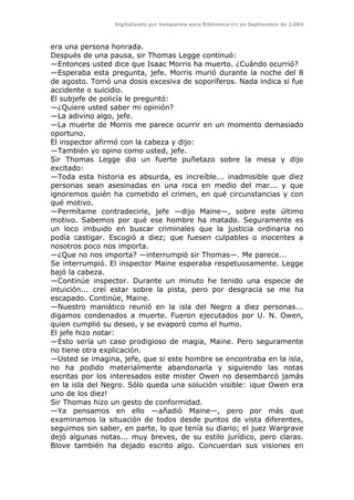 Digitalizado por kamparina para Biblioteca-irc en Septiembre de 2.003
era una persona honrada.
Después de una pausa, sir Thomas Legge continuó:
—Entonces usted dice que Isaac Morris ha muerto. ¿Cuándo ocurrió?
—Esperaba esta pregunta, jefe. Morris murió durante la noche del 8
de agosto. Tomó una dosis excesiva de soporíferos. Nada indica si fue
accidente o suicidio.
El subjefe de policía le preguntó:
—¿Quiere usted saber mi opinión?
—La adivino algo, jefe.
—La muerte de Morris me parece ocurrir en un momento demasiado
oportuno.
El inspector afirmó con la cabeza y dijo:
—También yo opino como usted, jefe.
Sir Thomas Legge dio un fuerte puñetazo sobre la mesa y dijo
excitado:
—Toda esta historia es absurda, es increíble... inadmisible que diez
personas sean asesinadas en una roca en medio del mar... y que
ignoremos quién ha cometido el crimen, en qué circunstancias y con
qué motivo.
—Permítame contradecirle, jefe —dijo Maine—, sobre este último
motivo. Sabemos por qué ese hombre ha matado. Seguramente es
un loco imbuido en buscar criminales que la justicia ordinaria no
podía castigar. Escogió a diez; que fuesen culpables o inocentes a
nosotros poco nos importa.
—¿Que no nos importa? —interrumpió sir Thomas—. Me parece...
Se interrumpió. El inspector Maine esperaba respetuosamente. Legge
bajó la cabeza.
—Continúe inspector. Durante un minuto he tenido una especie de
intuición... creí estar sobre la pista, pero por desgracia se me ha
escapado. Continúe, Maine.
—Nuestro maniático reunió en la isla del Negro a diez personas...
digamos condenados a muerte. Fueron ejecutados por U. N. Owen,
quien cumplió su deseo, y se evaporó como el humo.
El jefe hizo notar:
—Esto sería un caso prodigioso de magia, Maine. Pero seguramente
no tiene otra explicación.
—Usted se imagina, jefe, que si este hombre se encontraba en la isla,
no ha podido materialmente abandonarla y siguiendo las notas
escritas por los interesados este mister Owen no desembarcó jamás
en la isla del Negro. Sólo queda una solución visible: ¡que Owen era
uno de los diez!
Sir Thomas hizo un gesto de conformidad.
—Ya pensamos en ello —añadió Maine—, pero por más que
examinamos la situación de todos desde puntos de vista diferentes,
seguimos sin saber, en parte, lo que tenía su diario; el juez Wargrave
dejó algunas notas... muy breves, de su estilo jurídico, pero claras.
Blove también ha dejado escrito algo. Concuerdan sus visiones en
 