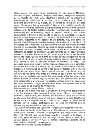 Digitalizado por kamparina para Biblioteca-irc en Septiembre de 2.003
algún punto. Las muertes se sucedieron en este orden: Marston,
mistress Rogers, MacArthur, Rogers, miss Brent, Wargrave. Después
de la muerte del juez, Vera Claythorne escribió en su diario que
Armstrong se había ido de la casa por la noche y que Blove y
Lombard corrieron en su busca. En el carnet de Blove se lee esta
nota: "Armstrong ha desaparecido." Ahora, jefe, habida cuenta de
todos estos detalles parecería que pudiésemos encontrar una solución
satisfactoria. El doctor estaba ahogado, recordémoslo. Supuesto que
Armstrong era el demente, ¿qué le impidió matar a sus nueve
compañeros y tirarse al mar desde lo alto de los acantilados o quizá
que intentase llegar a nado y murió en la tentativa? Esta solución
parecería excelente si no pecase de un defecto. Hay que tener en
cuenta el certificado del médico forense. Desembarcó en la isla el 13
de agosto por la mañana. Sus conclusiones no nos han hecho avanzar
mucho en la encuesta. Todo lo que nos ha podido aclarar es que esas
personas estaban muertas hacía unas 36 horas al menos. En lo
referente al doctor ha afirmado categóricamente que el cadáver había
estado ocho o diez horas sumergido en el agua antes de ser lanzado
contra las rocas. Que es lo mismo que decir que fue ahogado la noche
del 10 al 11, y voy a darle algunos detalles. Hemos descubierto el
sitio donde estuvo el cadáver cuando le llevaron las olas... fue
apresado entre dos rocas y hemos recogido trozos de tela y cabellos.
La marea alta alcanzó el cuerpo el 11, hacia las once de la mañana.
Después la tempestad se calmó y las señales dejadas por la marea
siguiente son muy bajas. Usted podrá suponer que Armstrong se
deshizo de los otros tres antes de tirarse al agua, pero hay todavía
algo más: el cadáver del doctor fue arrastrado sobre las rocas, que
están encima de donde llega la marea alta. Lo encontramos en un
sitio inaccesible a las mareas y reposaba estirado sobre las rocas con
las ropas en orden. Luego, eso nos demuestra que alguien vivía en la
isla después de la muerte de Armstrong.
Después de una pausa, Maine continuó:
—El 11 por la mañana he aquí la situación: el doctor ha desaparecido
y se ha ahogado. Nos quedan tres personas: Blove, miss Vera y
Lombard. Este último, su cadáver, se encuentra cerca de las rocas
donde yacía Armstrong, con un tiro en el corazón. A miss Claythorne
la encontramos colgada en su cuarto y el cuerpo de Blove en la
terraza con la cabeza destrozada por un reloj de mármol que le
tiraron seguramente desde una ventana.
—¿A quién pertenecía esa ventana? —preguntó bruscamente el jefe.
—A la habitación de miss Claythorne. Consideremos separadamente
cada paso. Primero Lombard. Supongamos que haya tirado contra
Blove el mármol, que luego haya cogido y colgado a la joven, y
después, yéndose hacia el mar, se pega un tiro. Pero en ese caso,
¿quién cogió el revólver? Pues lo hemos encontrado delante de la
puerta de la habitación de Wargrave.
—¿Han encontrado huellas digitales?
 