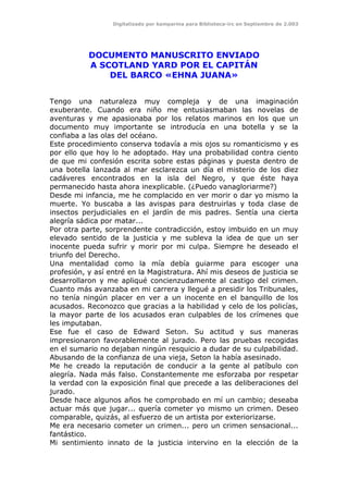 Digitalizado por kamparina para Biblioteca-irc en Septiembre de 2.003
DOCUMENTO MANUSCRITO ENVIADO
A SCOTLAND YARD POR EL CAPITÁN
DEL BARCO «EHNA JUANA»
Tengo una naturaleza muy compleja y de una imaginación
exuberante. Cuando era niño me entusiasmaban las novelas de
aventuras y me apasionaba por los relatos marinos en los que un
documento muy importante se introducía en una botella y se la
confiaba a las olas del océano.
Este procedimiento conserva todavía a mis ojos su romanticismo y es
por ello que hoy lo he adoptado. Hay una probabilidad contra ciento
de que mi confesión escrita sobre estas páginas y puesta dentro de
una botella lanzada al mar esclarezca un día el misterio de los diez
cadáveres encontrados en la isla del Negro, y que éste haya
permanecido hasta ahora inexplicable. (¿Puedo vanagloriarme?)
Desde mi infancia, me he complacido en ver morir o dar yo mismo la
muerte. Yo buscaba a las avispas para destruirlas y toda clase de
insectos perjudiciales en el jardín de mis padres. Sentía una cierta
alegría sádica por matar...
Por otra parte, sorprendente contradicción, estoy imbuido en un muy
elevado sentido de la justicia y me subleva la idea de que un ser
inocente pueda sufrir y morir por mi culpa. Siempre he deseado el
triunfo del Derecho.
Una mentalidad como la mía debía guiarme para escoger una
profesión, y así entré en la Magistratura. Ahí mis deseos de justicia se
desarrollaron y me apliqué concienzudamente al castigo del crimen.
Cuanto más avanzaba en mi carrera y llegué a presidir los Tribunales,
no tenía ningún placer en ver a un inocente en el banquillo de los
acusados. Reconozco que gracias a la habilidad y celo de los policías,
la mayor parte de los acusados eran culpables de los crímenes que
les imputaban.
Ese fue el caso de Edward Seton. Su actitud y sus maneras
impresionaron favorablemente al jurado. Pero las pruebas recogidas
en el sumario no dejaban ningún resquicio a dudar de su culpabilidad.
Abusando de la confianza de una vieja, Seton la había asesinado.
Me he creado la reputación de conducir a la gente al patíbulo con
alegría. Nada más falso. Constantemente me esforzaba por respetar
la verdad con la exposición final que precede a las deliberaciones del
jurado.
Desde hace algunos años he comprobado en mí un cambio; deseaba
actuar más que jugar... quería cometer yo mismo un crimen. Deseo
comparable, quizás, al esfuerzo de un artista por exteriorizarse.
Me era necesario cometer un crimen... pero un crimen sensacional...
fantástico.
Mi sentimiento innato de la justicia intervino en la elección de la
 