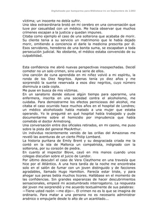 Digitalizado por kamparina para Biblioteca-irc en Septiembre de 2.003
víctima; un inocente no debía sufrir.
Una idea extraordinaria brotó en mi cerebro en una conversación que
tuve por casualidad con un médico. Me hacía observar que muchos
crímenes escapan a la justicia y quedan impunes.
Citaba como ejemplo el caso de una solterona que acababa de morir.
Su cliente tenia a su servicio un matrimonio que le había dejado
morir, omitiendo a conciencia el darle la medicina prescrita por él.
Esos servidores, herederos de una bonita suma, se escapaban a toda
persecución judicial. No obstante, el médico estaba convencido de su
culpabilidad.
Esta confidencia me abrió nuevas perspectivas insospechadas. Decidí
cometer no un solo crimen, sino una serie de ellos.
Una canción de cuna aprendida en mi niñez volvió a mi espíritu, la
ronda de los Diez Negritos. Apenas tenía yo diez años y me
sorprendió la suerte reservada a esos diez negritos, cuyo número
disminuía a cada copla.
Me puse en busca de mis víctimas.
En un sanatorio donde estuve algún tiempo para operarme, una
enfermera, inscrita en una sociedad contra el alcoholismo, me
cuidaba. Para demostrarme los efectos perniciosos del alcohol, me
citaba el caso ocurrido hace muchos años en el hospital de Londres;
un médico alcoholizado había matado a una mujer que estaba
operando. Yo le pregunté en qué hospital había trabajado y pude
documentarme sobre el homicidio por imprudencia que había
cometido el doctor Armstrong.
Una conversación entre dos oficiales retirados, en mi casino, me puso
sobre la pista del general MacArthur.
Un individuo recientemente venido de las orillas del Amazonas me
reveló las aventuras de un cierto Philip Lombard.
La historia puritana de Emily Brent y su desgraciada criada me la
contó en la isla de Mallorca un compatriota, indignado con la
solterona, por su corazón de piedra.
En cuanto al inspector Blove, cayó en mis manos cuando unos
colegas discutían sobre el juicio de Landor.
Por último descubrí el caso de Vera Claythorne en una travesía que
hice por el Atlántico. A una hora tardía de la noche me encontraba
solo en el salón de fumar con un joven distinguido y de facciones
agradables, llamado Hugo Hamilton. Parecía estar triste, y para
ahogar sus penas bebía muchos licores. Hallábase en el momento de
las confidencias. Sin grandes esperanzas de hacer descubrimientos
sensacionales, empecé mi acostumbrado interrogatorio. La respuesta
del joven me sorprendió y me acuerdo textualmente de sus palabras:
—Tiene usted razón —me dijo—. El crimen no es lo que se imagina de
ordinario. Para matar a una persona no es necesario administrar
arsénico o empujarle desde lo alto de un acantilado...
 