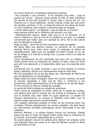 Digitalizado por kamparina para Biblioteca-irc en Septiembre de 2.003
Se inclinó hacia mí y mirándome fijamente continuó:
—He conocido a una criminal... la he conocido muy bien... pues la
quería con locura... Algunas veces pienso en ella. El lado dramático
del asunto es que ella cometió el crimen más o menos por mí. Las
mujeres son a veces diabólicas. Jamás hubiese creído que esa joven
tan amable, cariñosa, en fin, un ángel de dulzura, era capaz de enviar
un niño a bañarse, para dejarle a conciencia que se ahogara.
—¿Está usted seguro —le repliqué— que se trata de un crimen?
Hugo parecía salirse de la influencia del alcohol y me dijo:
—Absolutamente seguro. Nadie más que yo lo ha pensado. En el
mismo instante en que la miré leí la verdad en sus ojos. La culpable
comprendió que había visto con claridad su alma. No se dio cuenta
que yo adoraba al pequeño.
Hugo se calló... pero me fue fácil reconstruir toda la tragedia.
Me hacía falta una décima víctima. La encontré en un hombre
llamado Morris que, entre otras cosas, se dedicaba al tráfico de
estupefacientes. Sabía que era culpable de haber iniciado en el uso
de las drogas a la hija de un amigo mío. La joven murió a la edad de
veintiún años.
Como consecuencia de una entrevista que tuve con un médico de
Harley Street tomé la resolución de realizar mi idea. Antes he dicho
que sufrí una operación y el especialista decía que una segunda sería
inútil.
Comprendí que no podía curarme y que al final llegaría la muerte
lenta y dolorosa. Decidí vivir intensamente hasta la hora fatal.
Me hice propietario de la isla del Negro por intermedio de Morris sin
que se descubriese mi personalidad.
Según todos los datos recogidos sobre mis futuras víctimas, les tendí
el anzuelo apropiado a cada una de ellas y, conforme a mis
previsiones, todos desembarcaron el 8 de agosto en la isla del Negro.
Yo me mezclé con ellos en calidad de invitado.
La suerte de Morris estaba ya echada de antemano.
Como sufría de indigestión le ofrecí, antes de mi salida de Londres,
una píldora para que la tomase por las noches al acostarse. Le dije
que le sentaría muy bien sobre los jugos gástricos. La aceptó sin
ninguna desconfianza. Le conocía lo bastante para saber que no
dejaría ningún documento comprometedor.
Con cuidado meticuloso preparé el orden de los crímenes entre mis
invitados. Primero desaparecían los menos culpables. De esta forma
los sufrimientos mentales prolongados serían reservados a los más
culpables.
Anthony Marston y la señora Rogers fueron los primeros. Estaba
seguro de que la mujer de Rogers había cedido bajo la influencia de
su marido, el principal responsable de su crimen.
Se puede adquirir cianuro de potasa para destruir las avispas. Llevé
una pequeña dosis que puse en el vaso de Marston cuando el disco
del gramófono se oía.
 